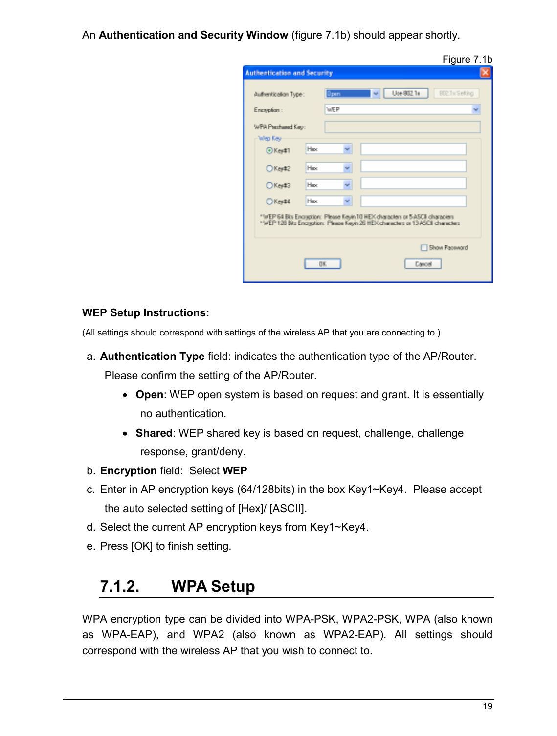   19                                                  An Authentication and Security Window (figure 7.1b) should appear shortly.   Figure 7.1b   WEP Setup Instructions:  (All settings should correspond with settings of the wireless AP that you are connecting to.)   a. Authentication Type field: indicates the authentication type of the AP/Router. Please confirm the setting of the AP/Router. • Open: WEP open system is based on request and grant. It is essentially no authentication. • Shared: WEP shared key is based on request, challenge, challenge response, grant/deny. b. Encryption field:  Select WEP c.  Enter in AP encryption keys (64/128bits) in the box Key1~Key4.  Please accept the auto selected setting of [Hex]/ [ASCII]. d. Select the current AP encryption keys from Key1~Key4. e. Press [OK] to finish setting.  7.1.2.  WPA Setup WPA encryption type can be divided into WPA-PSK, WPA2-PSK, WPA (also known as  WPA-EAP),  and  WPA2  (also  known  as  WPA2-EAP).  All  settings  should correspond with the wireless AP that you wish to connect to.   