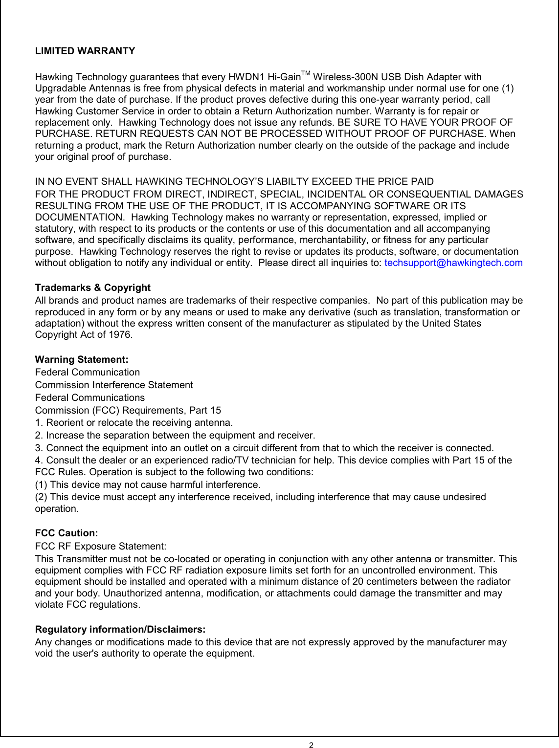  2    LIMITED WARRANTY  Hawking Technology guarantees that every HWDN1 Hi-GainTM Wireless-300N USB Dish Adapter with Upgradable Antennas is free from physical defects in material and workmanship under normal use for one (1) year from the date of purchase. If the product proves defective during this one-year warranty period, call Hawking Customer Service in order to obtain a Return Authorization number. Warranty is for repair or replacement only.  Hawking Technology does not issue any refunds. BE SURE TO HAVE YOUR PROOF OF PURCHASE. RETURN REQUESTS CAN NOT BE PROCESSED WITHOUT PROOF OF PURCHASE. When returning a product, mark the Return Authorization number clearly on the outside of the package and include your original proof of purchase.    IN NO EVENT SHALL HAWKING TECHNOLOGY’S LIABILTY EXCEED THE PRICE PAID FOR THE PRODUCT FROM DIRECT, INDIRECT, SPECIAL, INCIDENTAL OR CONSEQUENTIAL DAMAGES RESULTING FROM THE USE OF THE PRODUCT, IT IS ACCOMPANYING SOFTWARE OR ITS DOCUMENTATION.  Hawking Technology makes no warranty or representation, expressed, implied or statutory, with respect to its products or the contents or use of this documentation and all accompanying software, and specifically disclaims its quality, performance, merchantability, or fitness for any particular purpose.  Hawking Technology reserves the right to revise or updates its products, software, or documentation without obligation to notify any individual or entity.  Please direct all inquiries to: techsupport@hawkingtech.com  Trademarks &amp; Copyright All brands and product names are trademarks of their respective companies.  No part of this publication may be reproduced in any form or by any means or used to make any derivative (such as translation, transformation or adaptation) without the express written consent of the manufacturer as stipulated by the United States Copyright Act of 1976.    Warning Statement: Federal Communication Commission Interference Statement Federal Communications Commission (FCC) Requirements, Part 15 1. Reorient or relocate the receiving antenna. 2. Increase the separation between the equipment and receiver. 3. Connect the equipment into an outlet on a circuit different from that to which the receiver is connected. 4. Consult the dealer or an experienced radio/TV technician for help. This device complies with Part 15 of the FCC Rules. Operation is subject to the following two conditions: (1) This device may not cause harmful interference. (2) This device must accept any interference received, including interference that may cause undesired operation.  FCC Caution: FCC RF Exposure Statement: This Transmitter must not be co-located or operating in conjunction with any other antenna or transmitter. This equipment complies with FCC RF radiation exposure limits set forth for an uncontrolled environment. This equipment should be installed and operated with a minimum distance of 20 centimeters between the radiator and your body. Unauthorized antenna, modification, or attachments could damage the transmitter and may violate FCC regulations.  Regulatory information/Disclaimers: Any changes or modifications made to this device that are not expressly approved by the manufacturer may void the user&apos;s authority to operate the equipment.     