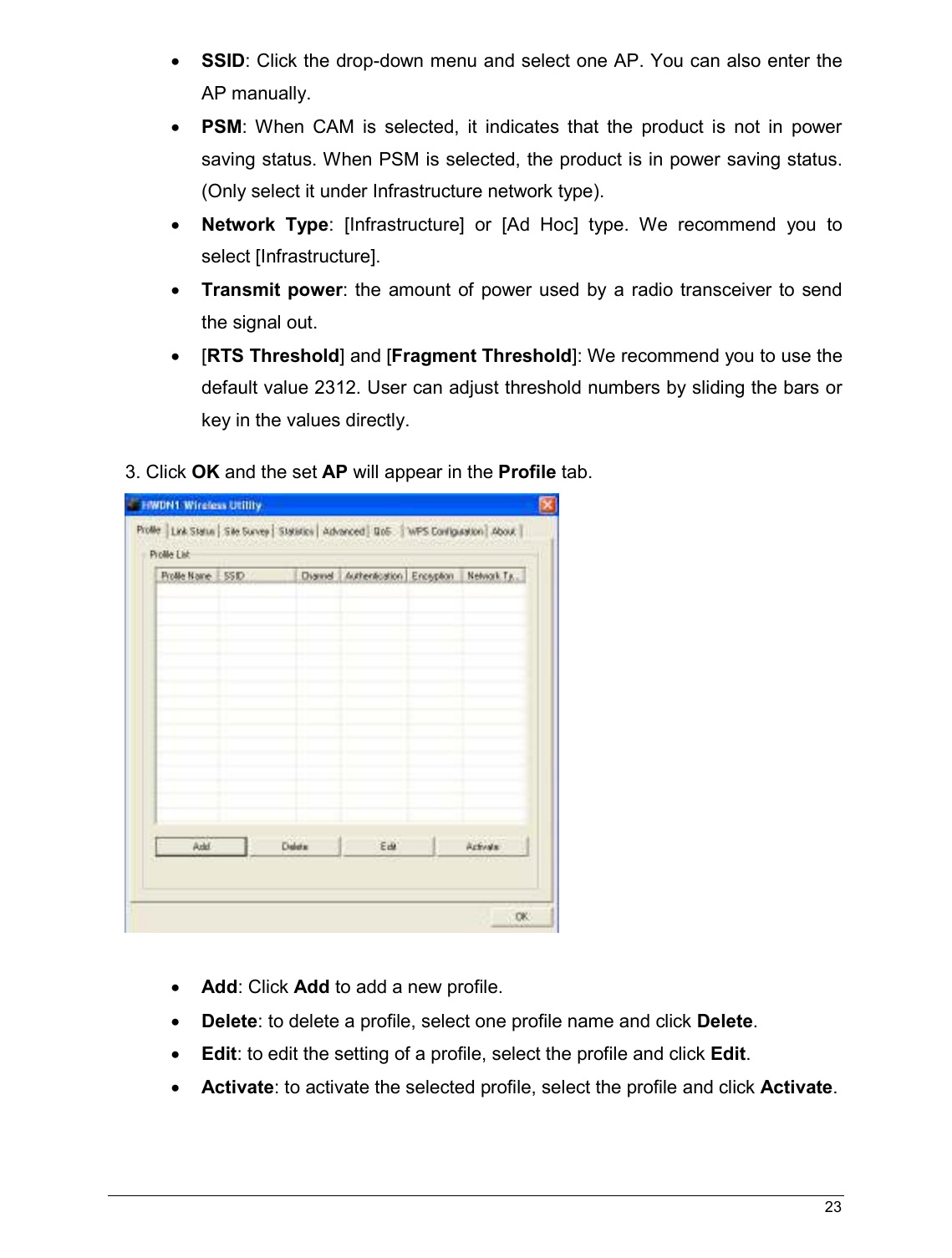  23                                                  • SSID: Click the drop-down menu and select one AP. You can also enter the AP manually. • PSM:  When  CAM  is  selected,  it  indicates  that  the  product  is  not  in  power saving status. When PSM is selected, the product is in power saving status. (Only select it under Infrastructure network type). • Network Type:  [Infrastructure]  or  [Ad  Hoc]  type.  We  recommend  you  to select [Infrastructure]. • Transmit power: the  amount  of power used  by  a radio transceiver  to send the signal out.  •  [RTS Threshold] and [Fragment Threshold]: We recommend you to use the default value 2312. User can adjust threshold numbers by sliding the bars or key in the values directly. 3. Click OK and the set AP will appear in the Profile tab.   • Add: Click Add to add a new profile. • Delete: to delete a profile, select one profile name and click Delete. • Edit: to edit the setting of a profile, select the profile and click Edit. • Activate: to activate the selected profile, select the profile and click Activate.  