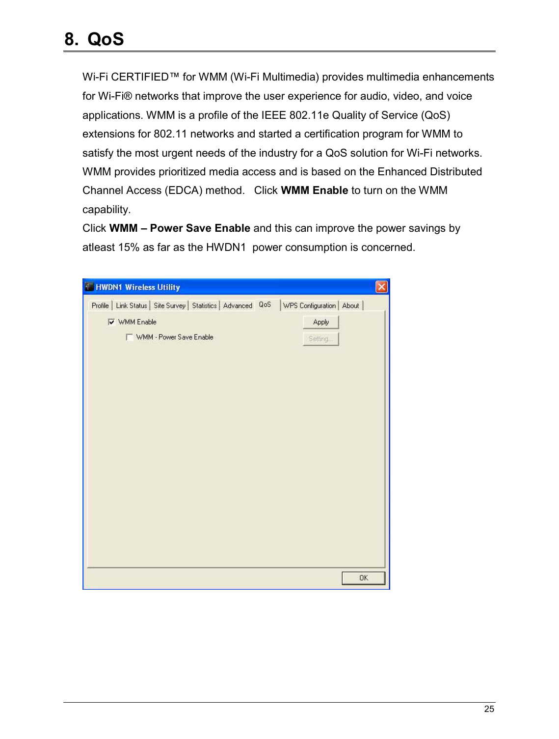   25                                                  8.  QoS  Wi-Fi CERTIFIED™ for WMM (Wi-Fi Multimedia) provides multimedia enhancements for Wi-Fi® networks that improve the user experience for audio, video, and voice applications. WMM is a profile of the IEEE 802.11e Quality of Service (QoS) extensions for 802.11 networks and started a certification program for WMM to satisfy the most urgent needs of the industry for a QoS solution for Wi-Fi networks. WMM provides prioritized media access and is based on the Enhanced Distributed Channel Access (EDCA) method.   Click WMM Enable to turn on the WMM capability. Click WMM – Power Save Enable and this can improve the power savings by atleast 15% as far as the HWDN1  power consumption is concerned.       