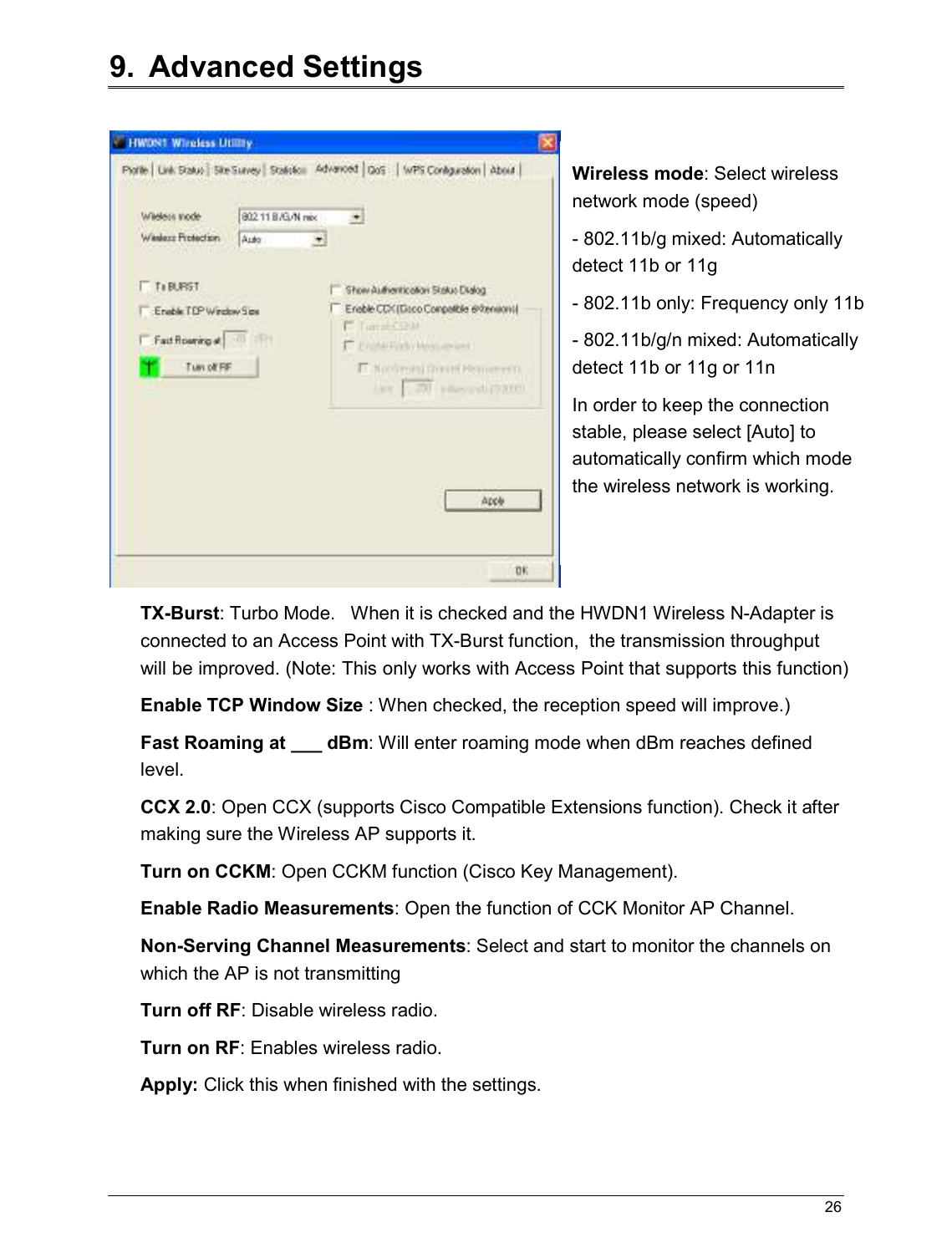   26                                                  9.  Advanced Settings   TX-Burst: Turbo Mode.   When it is checked and the HWDN1 Wireless N-Adapter is connected to an Access Point with TX-Burst function,  the transmission throughput will be improved. (Note: This only works with Access Point that supports this function) Enable TCP Window Size : When checked, the reception speed will improve.) Fast Roaming at ___ dBm: Will enter roaming mode when dBm reaches defined level. CCX 2.0: Open CCX (supports Cisco Compatible Extensions function). Check it after making sure the Wireless AP supports it. Turn on CCKM: Open CCKM function (Cisco Key Management). Enable Radio Measurements: Open the function of CCK Monitor AP Channel. Non-Serving Channel Measurements: Select and start to monitor the channels on which the AP is not transmitting Turn off RF: Disable wireless radio. Turn on RF: Enables wireless radio. Apply: Click this when finished with the settings. Wireless mode: Select wireless network mode (speed) - 802.11b/g mixed: Automatically detect 11b or 11g - 802.11b only: Frequency only 11b - 802.11b/g/n mixed: Automatically detect 11b or 11g or 11n In order to keep the connection stable, please select [Auto] to automatically confirm which mode the wireless network is working.   