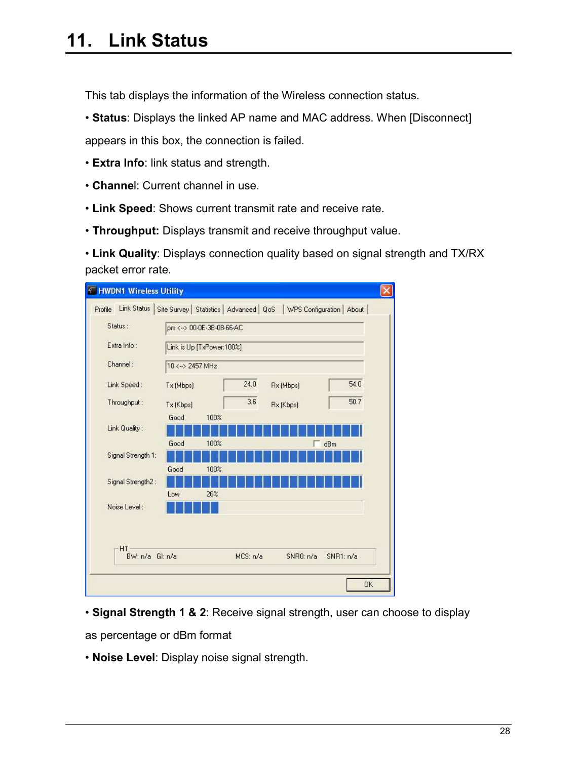   28                                                  11.   Link Status  This tab displays the information of the Wireless connection status. • Status: Displays the linked AP name and MAC address. When [Disconnect] appears in this box, the connection is failed. • Extra Info: link status and strength. • Channel: Current channel in use. • Link Speed: Shows current transmit rate and receive rate. • Throughput: Displays transmit and receive throughput value. • Link Quality: Displays connection quality based on signal strength and TX/RX packet error rate.  • Signal Strength 1 &amp; 2: Receive signal strength, user can choose to display as percentage or dBm format • Noise Level: Display noise signal strength.   
