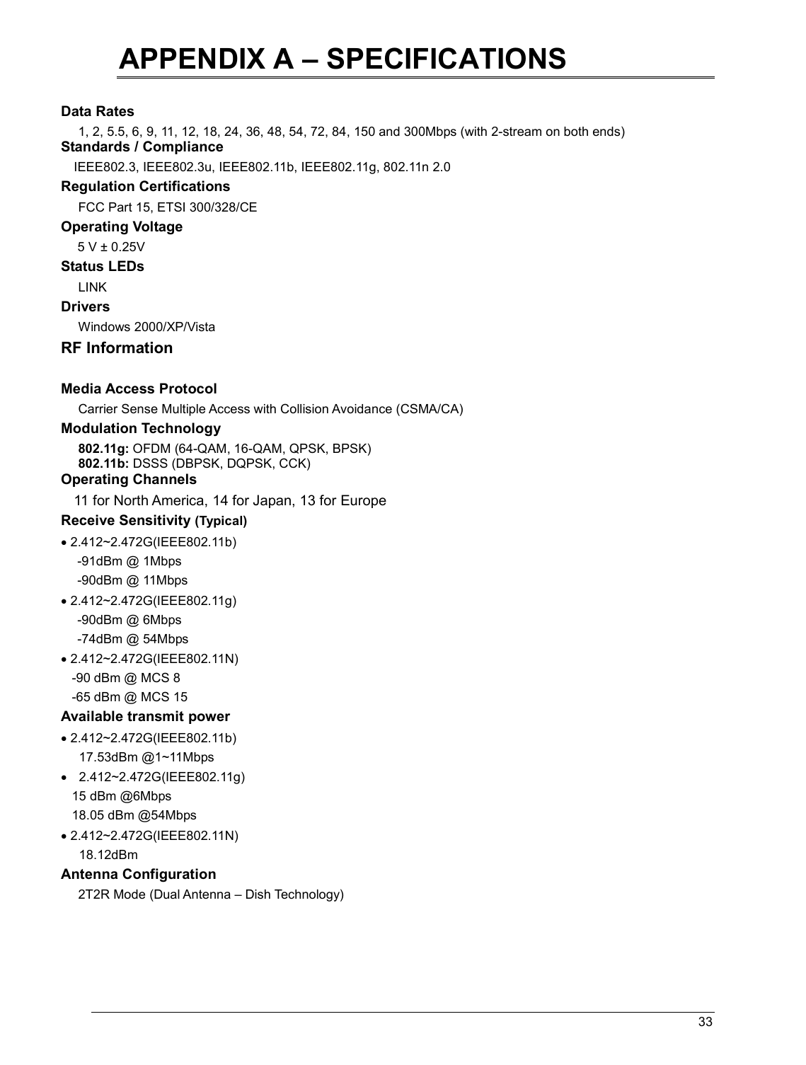   33                                                  APPENDIX A – SPECIFICATIONS  Data Rates 1, 2, 5.5, 6, 9, 11, 12, 18, 24, 36, 48, 54, 72, 84, 150 and 300Mbps (with 2-stream on both ends) Standards / Compliance IEEE802.3, IEEE802.3u, IEEE802.11b, IEEE802.11g, 802.11n 2.0 Regulation Certifications FCC Part 15, ETSI 300/328/CE Operating Voltage  5 V ± 0.25V  Status LEDs LINK Drivers Windows 2000/XP/Vista RF Information  Media Access Protocol Carrier Sense Multiple Access with Collision Avoidance (CSMA/CA) Modulation Technology 802.11g: OFDM (64-QAM, 16-QAM, QPSK, BPSK) 802.11b: DSSS (DBPSK, DQPSK, CCK) Operating Channels 11 for North America, 14 for Japan, 13 for Europe Receive Sensitivity (Typical)  • 2.412~2.472G(IEEE802.11b) -91dBm @ 1Mbps -90dBm @ 11Mbps • 2.412~2.472G(IEEE802.11g) -90dBm @ 6Mbps -74dBm @ 54Mbps • 2.412~2.472G(IEEE802.11N)    -90 dBm @ MCS 8    -65 dBm @ MCS 15 Available transmit power • 2.412~2.472G(IEEE802.11b) 17.53dBm @1~11Mbps •  2.412~2.472G(IEEE802.11g)    15 dBm @6Mbps    18.05 dBm @54Mbps • 2.412~2.472G(IEEE802.11N) 18.12dBm Antenna Configuration 2T2R Mode (Dual Antenna – Dish Technology)    