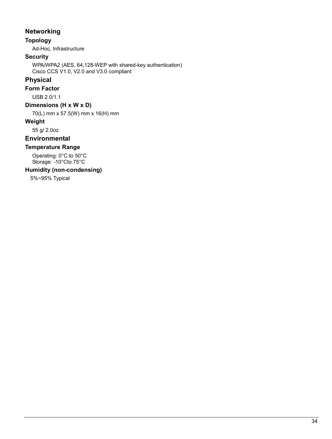   34                                                  Networking  Topology Ad-Hoc, Infrastructure Security WPA/WPA2 (AES, 64,128-WEP with shared-key authentication) Cisco CCS V1.0, V2.0 and V3.0 compliant Physical Form Factor USB 2.0/1.1 Dimensions (H x W x D) 70(L) mm x 57.5(W) mm x 16(H) mm Weight 55 g/ 2.0oz Environmental Temperature Range Operating: 0°C to 50°C  Storage: -10°Cto 75°C  Humidity (non-condensing) 5%~95% Typical   