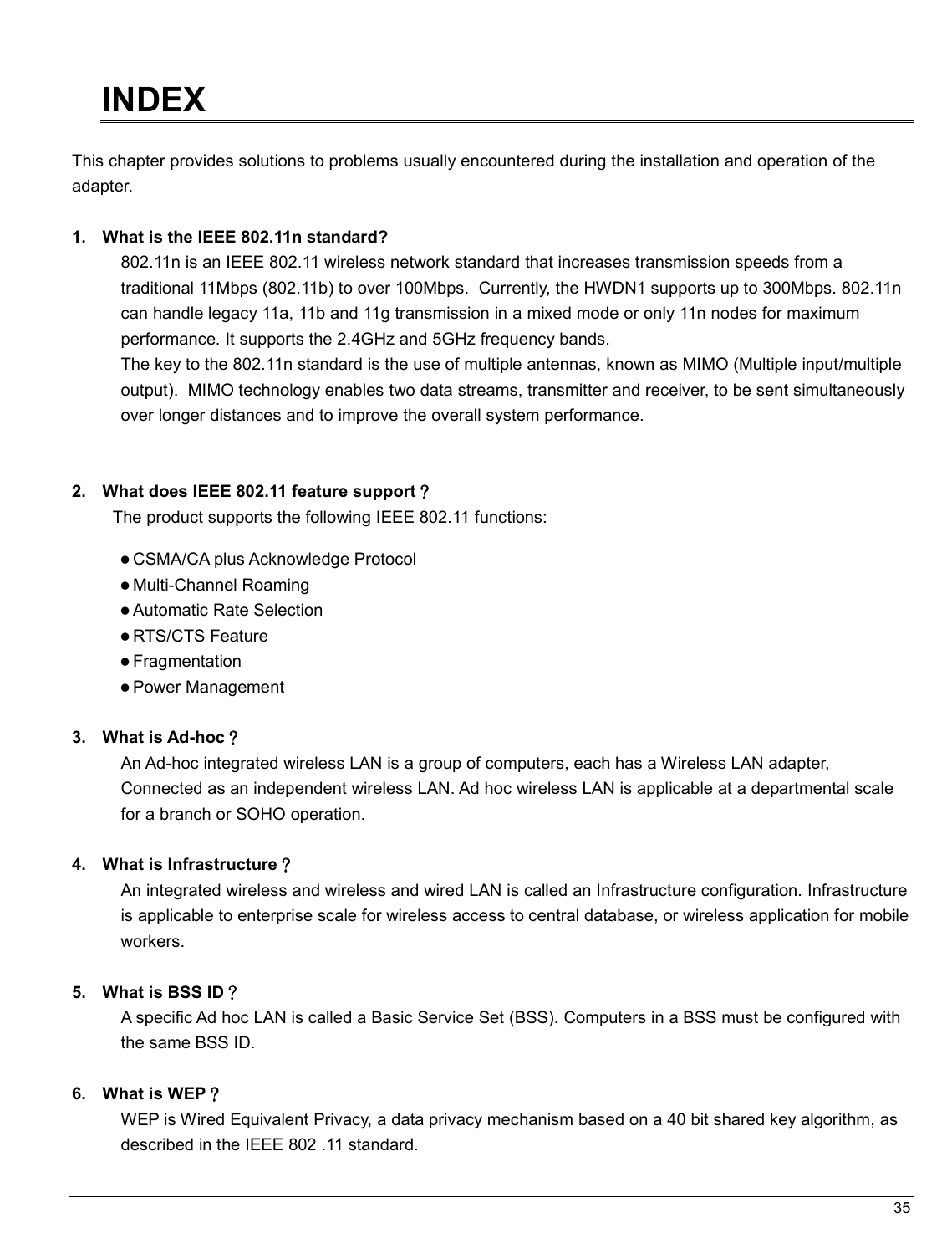   35                                                  INDEX  This chapter provides solutions to problems usually encountered during the installation and operation of the adapter.   1.  What is the IEEE 802.11n standard? 802.11n is an IEEE 802.11 wireless network standard that increases transmission speeds from a traditional 11Mbps (802.11b) to over 100Mbps.  Currently, the HWDN1 supports up to 300Mbps. 802.11n can handle legacy 11a, 11b and 11g transmission in a mixed mode or only 11n nodes for maximum performance. It supports the 2.4GHz and 5GHz frequency bands.  The key to the 802.11n standard is the use of multiple antennas, known as MIMO (Multiple input/multiple output).  MIMO technology enables two data streams, transmitter and receiver, to be sent simultaneously over longer distances and to improve the overall system performance.    2.  What does IEEE 802.11 feature support？？？？ The product supports the following IEEE 802.11 functions:  CSMA/CA plus Acknowledge Protocol  Multi-Channel Roaming  Automatic Rate Selection  RTS/CTS Feature  Fragmentation  Power Management  3.  What is Ad-hoc？？？？ An Ad-hoc integrated wireless LAN is a group of computers, each has a Wireless LAN adapter, Connected as an independent wireless LAN. Ad hoc wireless LAN is applicable at a departmental scale for a branch or SOHO operation.  4.  What is Infrastructure？？？？ An integrated wireless and wireless and wired LAN is called an Infrastructure configuration. Infrastructure is applicable to enterprise scale for wireless access to central database, or wireless application for mobile workers.  5.  What is BSS ID？？？？ A specific Ad hoc LAN is called a Basic Service Set (BSS). Computers in a BSS must be configured with the same BSS ID.  6.  What is WEP？？？？ WEP is Wired Equivalent Privacy, a data privacy mechanism based on a 40 bit shared key algorithm, as described in the IEEE 802 .11 standard. 