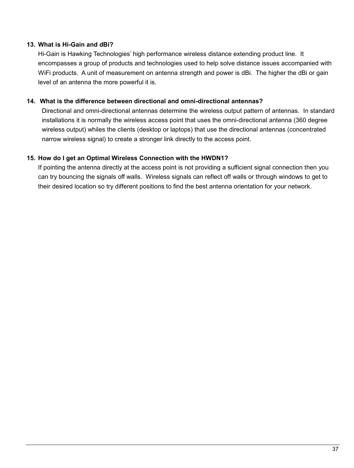   37                                                   13.  What is Hi-Gain and dBi?  Hi-Gain is Hawking Technologies’ high performance wireless distance extending product line.  It   encompasses a group of products and technologies used to help solve distance issues accompanied with WiFi products.  A unit of measurement on antenna strength and power is dBi.  The higher the dBi or gain level of an antenna the more powerful it is.  14.   What is the difference between directional and omni-directional antennas? Directional and omni-directional antennas determine the wireless output pattern of antennas.  In standard installations it is normally the wireless access point that uses the omni-directional antenna (360 degree wireless output) whiles the clients (desktop or laptops) that use the directional antennas (concentrated narrow wireless signal) to create a stronger link directly to the access point.  15.  How do I get an Optimal Wireless Connection with the HWDN1?  If pointing the antenna directly at the access point is not providing a sufficient signal connection then you can try bouncing the signals off walls.  Wireless signals can reflect off walls or through windows to get to their desired location so try different positions to find the best antenna orientation for your network.   