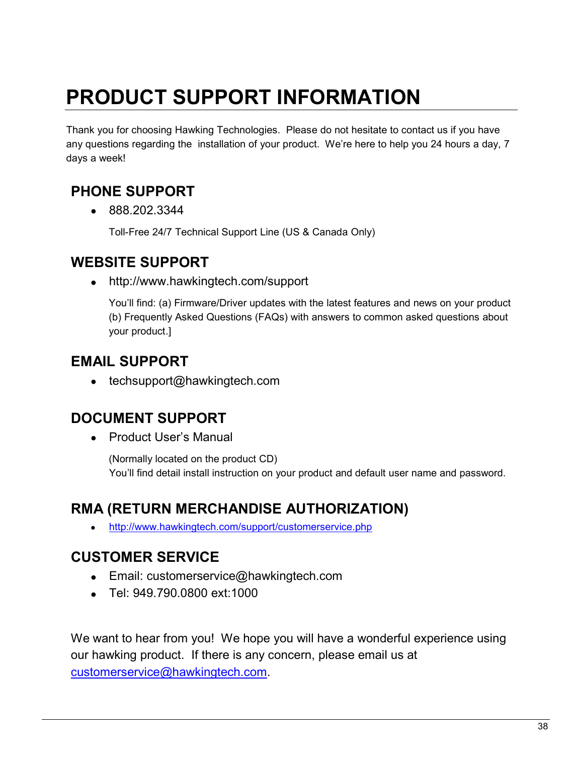   38                                                  PRODUCT SUPPORT INFORMATION  Thank you for choosing Hawking Technologies.  Please do not hesitate to contact us if you have any questions regarding the  installation of your product.  We’re here to help you 24 hours a day, 7 days a week!  PHONE SUPPORT  •  888.202.3344 Toll-Free 24/7 Technical Support Line (US &amp; Canada Only)  WEBSITE SUPPORT  •  http://www.hawkingtech.com/support You’ll find: (a) Firmware/Driver updates with the latest features and news on your product (b) Frequently Asked Questions (FAQs) with answers to common asked questions about your product.]  EMAIL SUPPORT •  techsupport@hawkingtech.com     DOCUMENT SUPPORT •  Product User’s Manual  (Normally located on the product CD) You’ll find detail install instruction on your product and default user name and password.   RMA (RETURN MERCHANDISE AUTHORIZATION) • http://www.hawkingtech.com/support/customerservice.php  CUSTOMER SERVICE •  Email: customerservice@hawkingtech.com •  Tel: 949.790.0800 ext:1000   We want to hear from you!  We hope you will have a wonderful experience using our hawking product.  If there is any concern, please email us at customerservice@hawkingtech.com.  