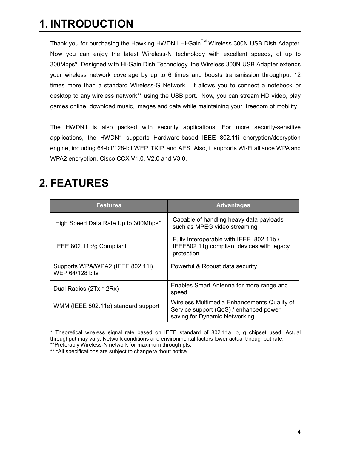   4                                                  1. INTRODUCTION  Thank you for purchasing the Hawking HWDN1 Hi-GainTM Wireless 300N USB Dish Adapter.  Now  you  can  enjoy  the  latest  Wireless-N  technology  with  excellent  speeds,  of  up  to 300Mbps*. Designed with Hi-Gain Dish Technology, the Wireless 300N USB Adapter extends your  wireless  network  coverage  by  up  to  6  times  and  boosts  transmission  throughput  12 times  more  than  a  standard  Wireless-G  Network.    It  allows  you  to  connect  a  notebook  or desktop to any wireless network** using the USB port.  Now, you can stream HD video, play games online, download music, images and data while maintaining your  freedom of mobility.  The  HWDN1  is  also  packed  with  security  applications.  For  more  security-sensitive applications,  the  HWDN1  supports  Hardware-based  IEEE  802.11i  encryption/decryption engine, including 64-bit/128-bit WEP, TKIP, and AES. Also, it supports Wi-Fi alliance WPA and WPA2 encryption. Cisco CCX V1.0, V2.0 and V3.0.   2. FEATURES  Features  Advantages High Speed Data Rate Up to 300Mbps*  Capable of handling heavy data payloads such as MPEG video streaming IEEE 802.11b/g Compliant Fully Interoperable with IEEE  802.11b / IEEE802.11g compliant devices with legacy protection Supports WPA/WPA2 (IEEE 802.11i),  WEP 64/128 bits  Powerful &amp; Robust data security.  Dual Radios (2Tx * 2Rx)   Enables Smart Antenna for more range and speed WMM (IEEE 802.11e) standard support  Wireless Multimedia Enhancements Quality of Service support (QoS) / enhanced power saving for Dynamic Networking.  *  Theoretical  wireless  signal  rate  based  on  IEEE  standard  of  802.11a,  b,  g  chipset  used.  Actual throughput may vary. Network conditions and environmental factors lower actual throughput rate. **Preferably Wireless-N network for maximum through pts.   ** *All specifications are subject to change without notice.   