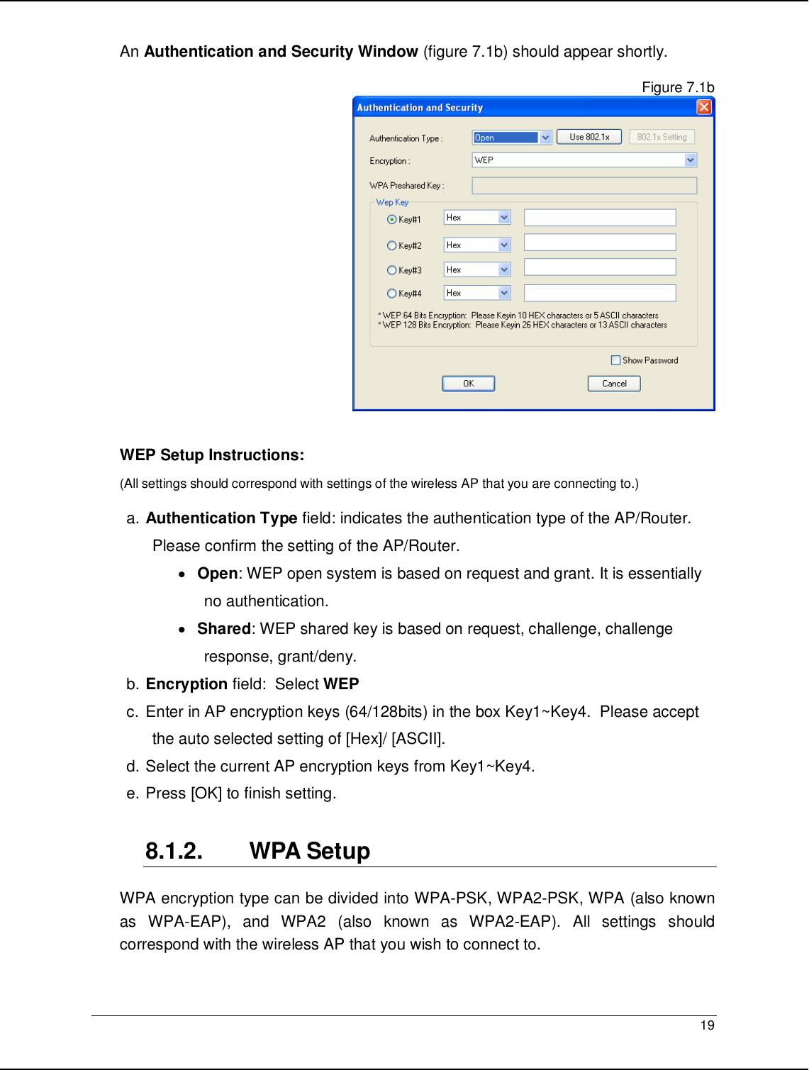   19                                                  An Authentication and Security Window (figure 7.1b) should appear shortly.   Figure 7.1b   WEP Setup Instructions:  (All settings should correspond with settings of the wireless AP that you are connecting to.)   a. Authentication Type field: indicates the authentication type of the AP/Router. Please confirm the setting of the AP/Router. • Open: WEP open system is based on request and grant. It is essentially no authentication. • Shared: WEP shared key is based on request, challenge, challenge response, grant/deny. b. Encryption field:  Select WEP c. Enter in AP encryption keys (64/128bits) in the box Key1~Key4.  Please accept the auto selected setting of [Hex]/ [ASCII]. d. Select the current AP encryption keys from Key1~Key4. e. Press [OK] to finish setting.  8.1.2.  WPA Setup WPA encryption type can be divided into WPA-PSK, WPA2-PSK, WPA (also known as  WPA-EAP),  and  WPA2  (also  known  as  WPA2-EAP).  All  settings  should correspond with the wireless AP that you wish to connect to.   