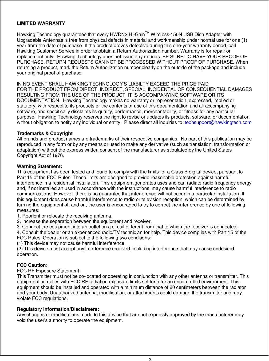  2    LIMITED WARRANTY  Hawking Technology guarantees that every HWDN2 Hi-GainTM Wireless-150N USB Dish Adapter with Upgradable Antennas is free from physical defects in material and workmanship under normal use for one (1) year from the date of purchase. If the product proves defective during this one-year warranty period, call Hawking Customer Service in order to obtain a Return Authorization number. Warranty is for repair or replacement only.  Hawking Technology does not issue any refunds. BE SURE TO HAVE YOUR PROOF OF PURCHASE. RETURN REQUESTS CAN NOT BE PROCESSED WITHOUT PROOF OF PURCHASE. When returning a product, mark the Return Authorization number clearly on the outside of the package and include your original proof of purchase.    IN NO EVENT SHALL HAWKING TECHNOLOGY’S LIABILTY EXCEED THE PRICE PAID FOR THE PRODUCT FROM DIRECT, INDIRECT, SPECIAL, INCIDENTAL OR CONSEQUENTIAL DAMAGES RESULTING FROM THE USE OF THE PRODUCT, IT IS ACCOMPANYING SOFTWARE OR ITS DOCUMENTATION.  Hawking Technology makes no warranty or representation, expressed, implied or statutory, with respect to its products or the contents or use of this documentation and all accompanying software, and specifically disclaims its quality, performance, merchantability, or fitness for any particular purpose.  Hawking Technology reserves the right to revise or updates its products, software, or documentation without obligation to notify any individual or entity.  Please direct all inquiries to: techsupport@hawkingtech.com  Trademarks &amp; Copyright All brands and product names are trademarks of their respective companies.  No part of this publication may be reproduced in any form or by any means or used to make any derivative (such as translation, transformation or adaptation) without the express written consent of the manufacturer as stipulated by the United States Copyright Act of 1976.    Warning Statement: This equipment has been tested and found to comply with the limits for a Class B digital device, pursuant to Part 15 of the FCC Rules. These limits are designed to provide reasonable protection against harmful interference in a residential installation. This equipment generates uses and can radiate radio frequency energy and, if not installed an used in accordance with the instructions, may cause harmful interference to radio communications. However, there is no guarantee that interference will not occur in a particular installation. If this equipment does cause harmful interference to radio or television reception, which can be determined by turning the equipment off and on, the user is encouraged to try to correct the interference by one of following measures:  1. Reorient or relocate the receiving antenna. 2. Increase the separation between the equipment and receiver. 3. Connect the equipment into an outlet on a circuit different from that to which the receiver is connected. 4. Consult the dealer or an experienced radio/TV technician for help. This device complies with Part 15 of the FCC Rules. Operation is subject to the following two conditions: (1) This device may not cause harmful interference. (2) This device must accept any interference received, including interference that may cause undesired operation.  FCC Caution: FCC RF Exposure Statement: This Transmitter must not be co-located or operating in conjunction with any other antenna or transmitter. This equipment complies with FCC RF radiation exposure limits set forth for an uncontrolled environment. This equipment should be installed and operated with a minimum distance of 20 centimeters between the radiator and your body. Unauthorized antenna, modification, or attachments could damage the transmitter and may violate FCC regulations.  Regulatory information/Disclaimers: Any changes or modifications made to this device that are not expressly approved by the manufacturer may void the user&apos;s authority to operate the equipment.  