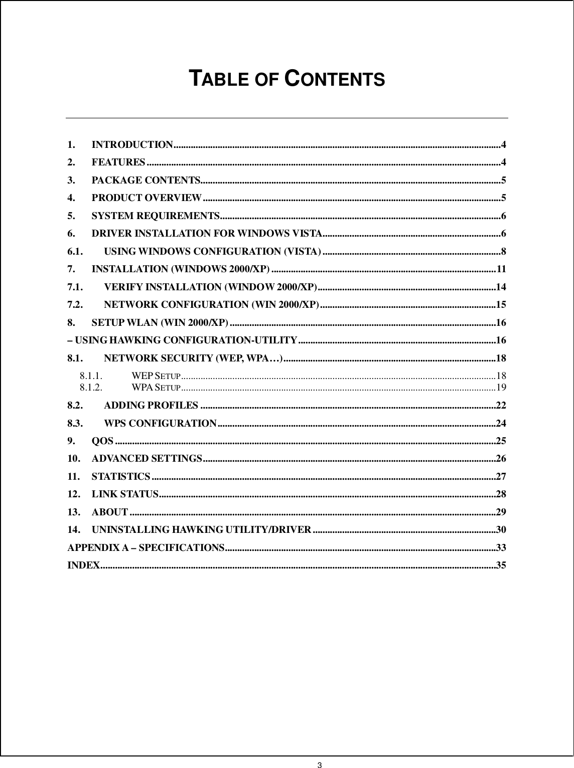  3     TABLE OF CONTENTS   1. INTRODUCTION......................................................................................................................................4 2. FEATURES.................................................................................................................................................4 3. PACKAGE CONTENTS...........................................................................................................................5 4. PRODUCT OVERVIEW..........................................................................................................................5 5. SYSTEM REQUIREMENTS...................................................................................................................6 6. DRIVER INSTALLATION FOR WINDOWS VISTA.........................................................................6 6.1. USING WINDOWS CONFIGURATION (VISTA).........................................................................8 7. INSTALLATION (WINDOWS 2000/XP)............................................................................................11 7.1. VERIFY INSTALLATION (WINDOW 2000/XP).........................................................................14 7.2. NETWORK CONFIGURATION (WIN 2000/XP)........................................................................15 8. SETUP WLAN (WIN 2000/XP).............................................................................................................16 – USING HAWKING CONFIGURATION-UTILITY.................................................................................16 8.1. NETWORK SECURITY (WEP, WPA…).......................................................................................18 8.1.1. WEP SETUP.................................................................................................................................18 8.1.2. WPA SETUP.................................................................................................................................19 8.2. ADDING PROFILES .........................................................................................................................22 8.3. WPS CONFIGURATION..................................................................................................................24 9. QOS ............................................................................................................................................................25 10. ADVANCED SETTINGS........................................................................................................................26 11. STATISTICS.............................................................................................................................................27 12. LINK STATUS..........................................................................................................................................28 13. ABOUT......................................................................................................................................................29 14. UNINSTALLING HAWKING UTILITY/DRIVER...........................................................................30 APPENDIX A – SPECIFICATIONS...............................................................................................................33 INDEX..................................................................................................................................................................35     