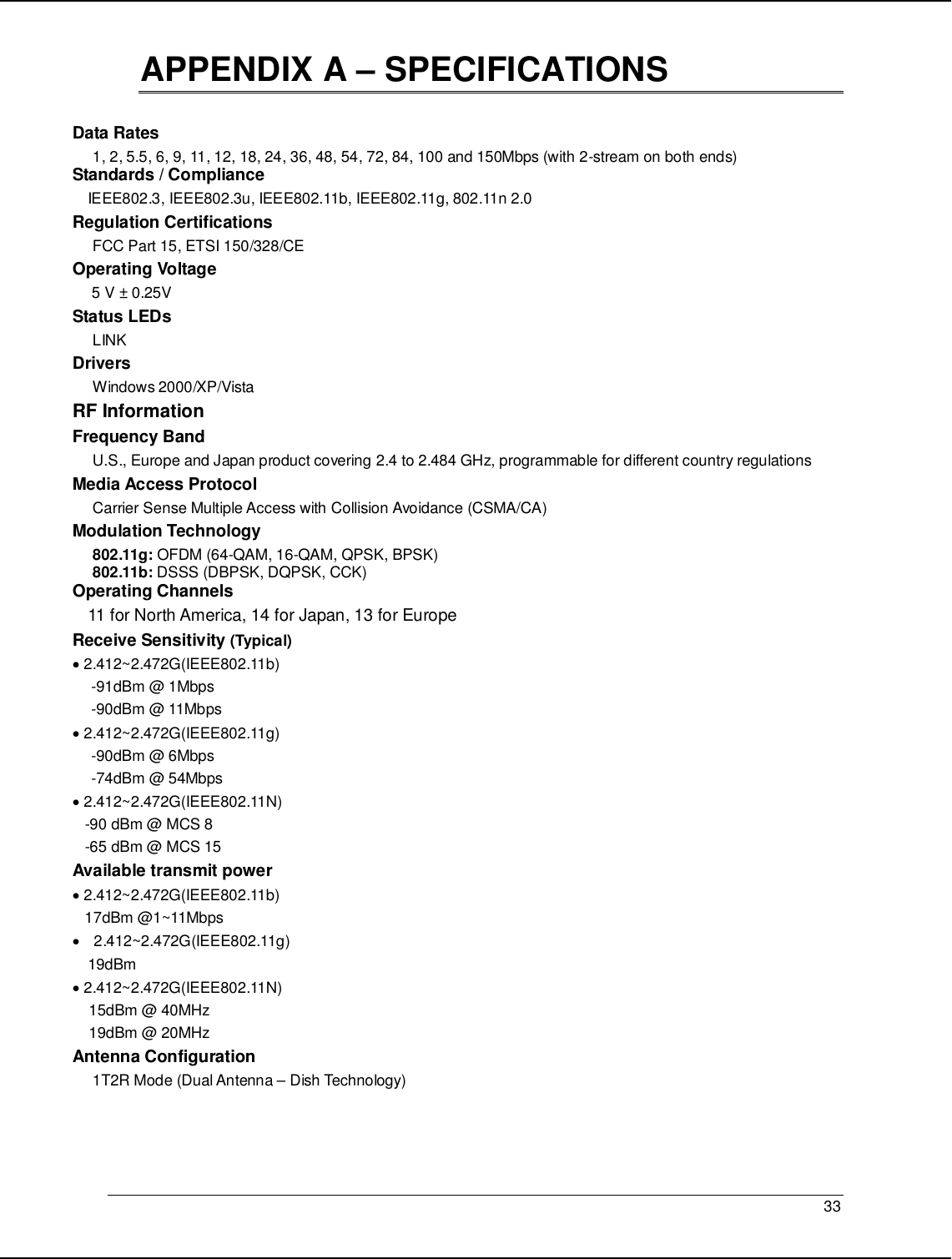   33                                                  APPENDIX A – SPECIFICATIONS  Data Rates 1, 2, 5.5, 6, 9, 11, 12, 18, 24, 36, 48, 54, 72, 84, 100 and 150Mbps (with 2-stream on both ends) Standards / Compliance IEEE802.3, IEEE802.3u, IEEE802.11b, IEEE802.11g, 802.11n 2.0 Regulation Certifications FCC Part 15, ETSI 150/328/CE Operating Voltage  5 V ± 0.25V  Status LEDs LINK Drivers Windows 2000/XP/Vista RF Information Frequency Band U.S., Europe and Japan product covering 2.4 to 2.484 GHz, programmable for different country regulations   Media Access Protocol Carrier Sense Multiple Access with Collision Avoidance (CSMA/CA) Modulation Technology 802.11g: OFDM (64-QAM, 16-QAM, QPSK, BPSK) 802.11b: DSSS (DBPSK, DQPSK, CCK) Operating Channels 11 for North America, 14 for Japan, 13 for Europe Receive Sensitivity (Typical)  • 2.412~2.472G(IEEE802.11b) -91dBm @ 1Mbps -90dBm @ 11Mbps • 2.412~2.472G(IEEE802.11g) -90dBm @ 6Mbps -74dBm @ 54Mbps • 2.412~2.472G(IEEE802.11N)    -90 dBm @ MCS 8    -65 dBm @ MCS 15 Available transmit power • 2.412~2.472G(IEEE802.11b)    17dBm @1~11Mbps •  2.412~2.472G(IEEE802.11g) 19dBm • 2.412~2.472G(IEEE802.11N)     15dBm @ 40MHz     19dBm @ 20MHz Antenna Configuration 1T2R Mode (Dual Antenna – Dish Technology)    