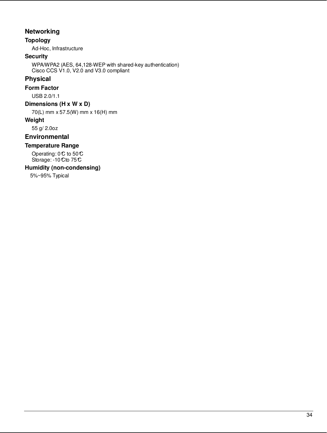   34                                                  Networking  Topology Ad-Hoc, Infrastructure Security WPA/WPA2 (AES, 64,128-WEP with shared-key authentication) Cisco CCS V1.0, V2.0 and V3.0 compliant Physical Form Factor USB 2.0/1.1 Dimensions (H x W x D) 70(L) mm x 57.5(W) mm x 16(H) mm Weight 55 g/ 2.0oz Environmental Temperature Range Operating: 0°C to 50°C  Storage: -10°Cto 75°C  Humidity (non-condensing) 5%~95% Typical   