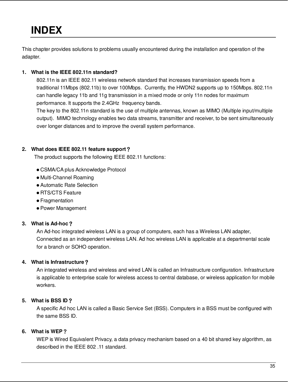   35                                                  INDEX  This chapter provides solutions to problems usually encountered during the installation and operation of the adapter.   1.  What is the IEEE 802.11n standard? 802.11n is an IEEE 802.11 wireless network standard that increases transmission speeds from a traditional 11Mbps (802.11b) to over 100Mbps.  Currently, the HWDN2 supports up to 150Mbps. 802.11n can handle legacy 11b and 11g transmission in a mixed mode or only 11n nodes for maximum performance. It supports the 2.4GHz  frequency bands.  The key to the 802.11n standard is the use of multiple antennas, known as MIMO (Multiple input/multiple output).  MIMO technology enables two data streams, transmitter and receiver, to be sent simultaneously over longer distances and to improve the overall system performance.    2.  What does IEEE 802.11 feature support？？？？ The product supports the following IEEE 802.11 functions:  CSMA/CA plus Acknowledge Protocol  Multi-Channel Roaming  Automatic Rate Selection  RTS/CTS Feature  Fragmentation  Power Management  3.  What is Ad-hoc？？？？ An Ad-hoc integrated wireless LAN is a group of computers, each has a Wireless LAN adapter, Connected as an independent wireless LAN. Ad hoc wireless LAN is applicable at a departmental scale for a branch or SOHO operation.  4.  What is Infrastructure？？？？ An integrated wireless and wireless and wired LAN is called an Infrastructure configuration. Infrastructure is applicable to enterprise scale for wireless access to central database, or wireless application for mobile workers.  5.  What is BSS ID？？？？ A specific Ad hoc LAN is called a Basic Service Set (BSS). Computers in a BSS must be configured with the same BSS ID.  6.  What is WEP？？？？ WEP is Wired Equivalent Privacy, a data privacy mechanism based on a 40 bit shared key algorithm, as described in the IEEE 802 .11 standard. 