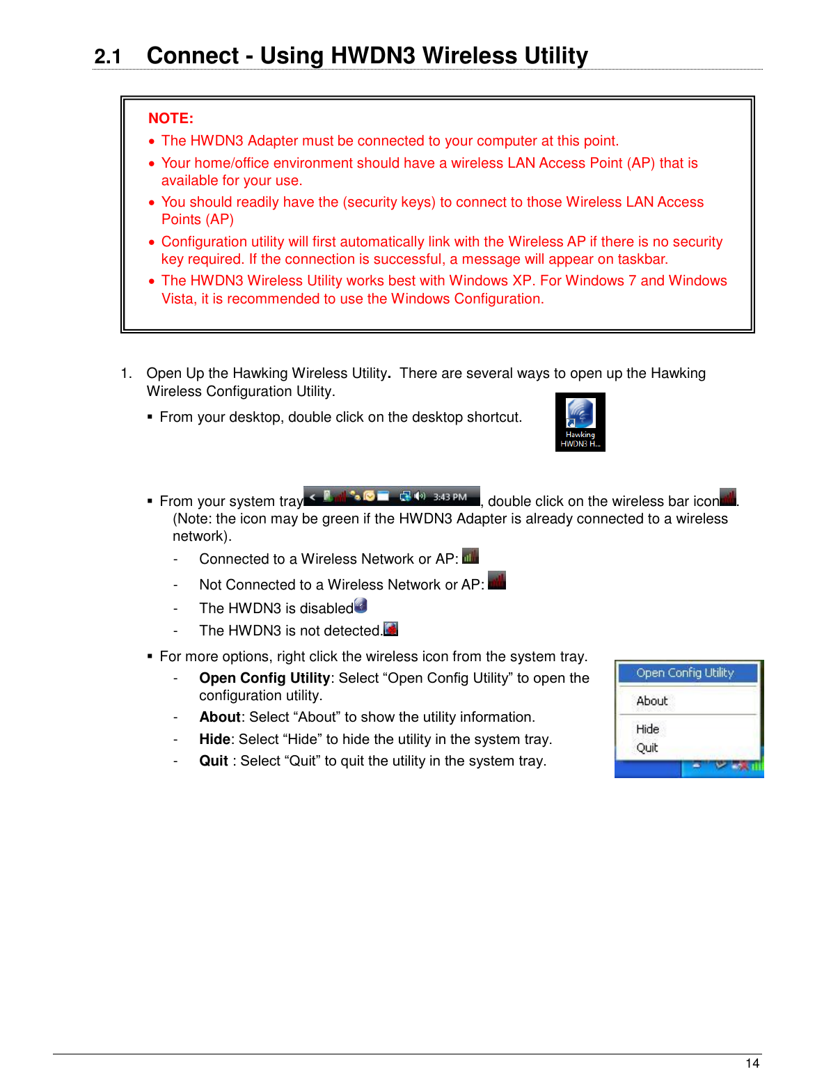  14                                                   2.1  Connect - Using HWDN3 Wireless Utility    1.  Open Up the Hawking Wireless Utility.  There are several ways to open up the Hawking Wireless Configuration Utility.   From your desktop, double click on the desktop shortcut.     From your system tray , double click on the wireless bar icon . (Note: the icon may be green if the HWDN3 Adapter is already connected to a wireless network). -  Connected to a Wireless Network or AP:     -  Not Connected to a Wireless Network or AP:   -  The HWDN3 is disabled   -  The HWDN3 is not detected.    For more options, right click the wireless icon from the system tray.  -  Open Config Utility: Select “Open Config Utility” to open the configuration utility.  -  About: Select “About” to show the utility information. -  Hide: Select “Hide” to hide the utility in the system tray. -  Quit : Select “Quit” to quit the utility in the system tray.  NOTE:   The HWDN3 Adapter must be connected to your computer at this point.    Your home/office environment should have a wireless LAN Access Point (AP) that is available for your use.   You should readily have the (security keys) to connect to those Wireless LAN Access Points (AP)   Configuration utility will first automatically link with the Wireless AP if there is no security key required. If the connection is successful, a message will appear on taskbar.   The HWDN3 Wireless Utility works best with Windows XP. For Windows 7 and Windows Vista, it is recommended to use the Windows Configuration.  