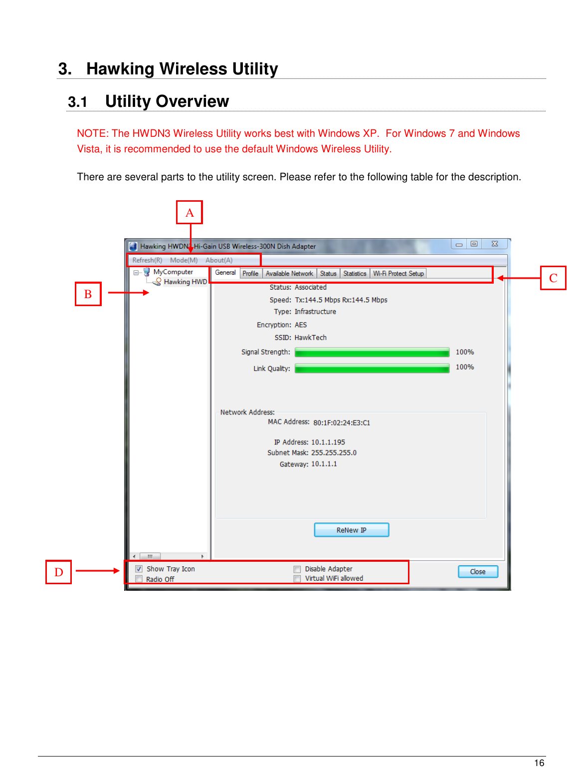  16                                                    3.  Hawking Wireless Utility 3.1  Utility Overview NOTE: The HWDN3 Wireless Utility works best with Windows XP.  For Windows 7 and Windows Vista, it is recommended to use the default Windows Wireless Utility. There are several parts to the utility screen. Please refer to the following table for the description.                       A B D E Utility and Configuration tabs for the HWDN3 Adapters: General, Profiles, Available Network, Status, Statistics, and Wi-Fi Protected Setup.  The following section will go over each tab in details  C E Utility and Configuration tabs for the HWDN3 Adapters: General, Profiles, Available Network, Status, Statistics, and Wi-Fi Protected Setup.  The following section will go over each tab in details  