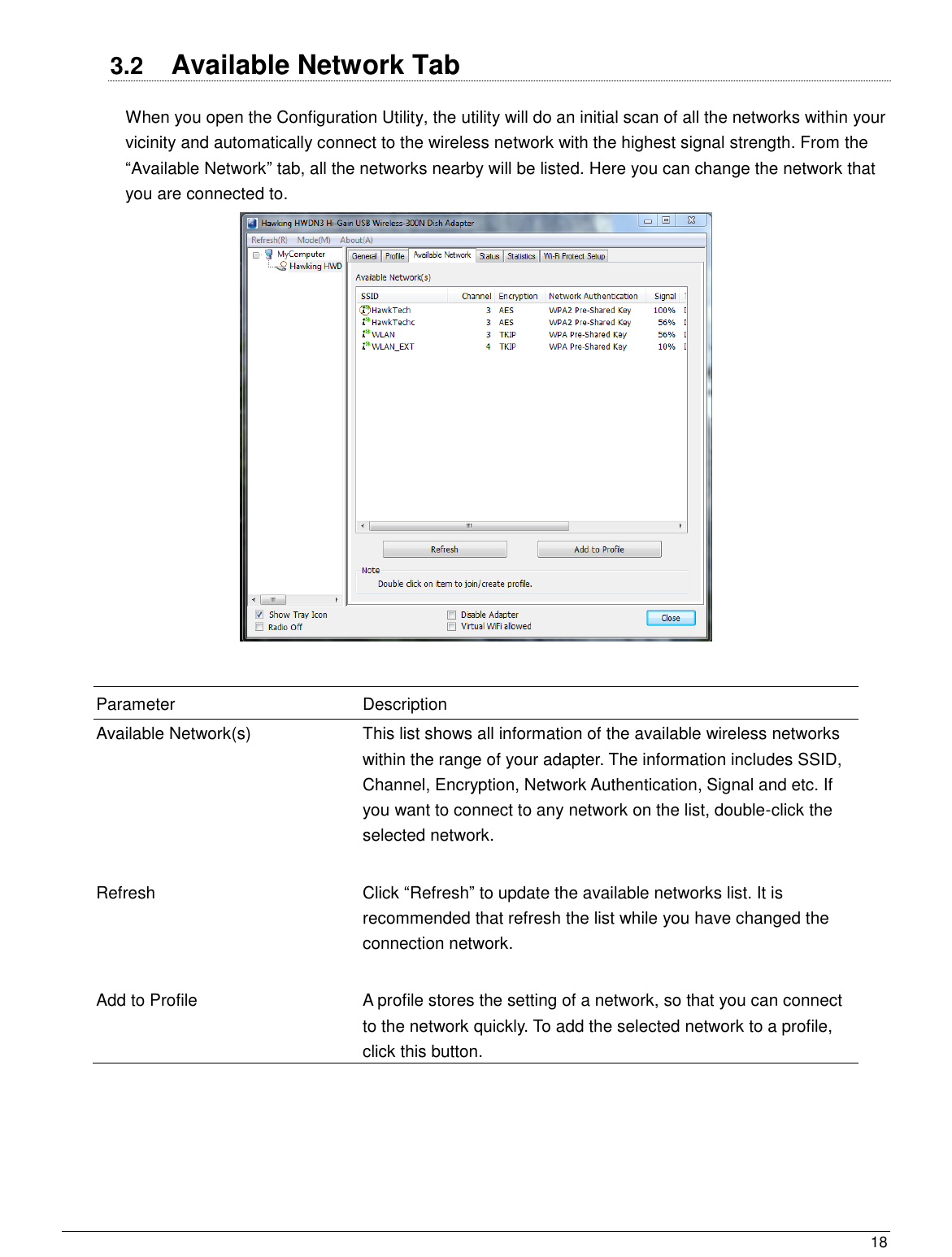  18                                                   3.2  Available Network Tab When you open the Configuration Utility, the utility will do an initial scan of all the networks within your vicinity and automatically connect to the wireless network with the highest signal strength. From the “Available Network” tab, all the networks nearby will be listed. Here you can change the network that you are connected to.    Parameter Description Available Network(s) This list shows all information of the available wireless networks within the range of your adapter. The information includes SSID, Channel, Encryption, Network Authentication, Signal and etc. If you want to connect to any network on the list, double-click the selected network.   Refresh Click “Refresh” to update the available networks list. It is recommended that refresh the list while you have changed the connection network.   Add to Profile A profile stores the setting of a network, so that you can connect to the network quickly. To add the selected network to a profile, click this button.  