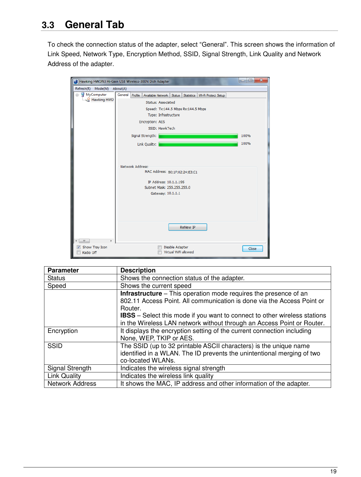  19                                                   3.3  General Tab To check the connection status of the adapter, select “General”. This screen shows the information of Link Speed, Network Type, Encryption Method, SSID, Signal Strength, Link Quality and Network Address of the adapter.    Parameter Description Status Shows the connection status of the adapter. Speed Shows the current speed  Infrastructure – This operation mode requires the presence of an 802.11 Access Point. All communication is done via the Access Point or Router.  IBSS – Select this mode if you want to connect to other wireless stations in the Wireless LAN network without through an Access Point or Router. Encryption It displays the encryption setting of the current connection including None, WEP, TKIP or AES. SSID The SSID (up to 32 printable ASCII characters) is the unique name identified in a WLAN. The ID prevents the unintentional merging of two co-located WLANs. Signal Strength Indicates the wireless signal strength Link Quality Indicates the wireless link quality Network Address It shows the MAC, IP address and other information of the adapter.  