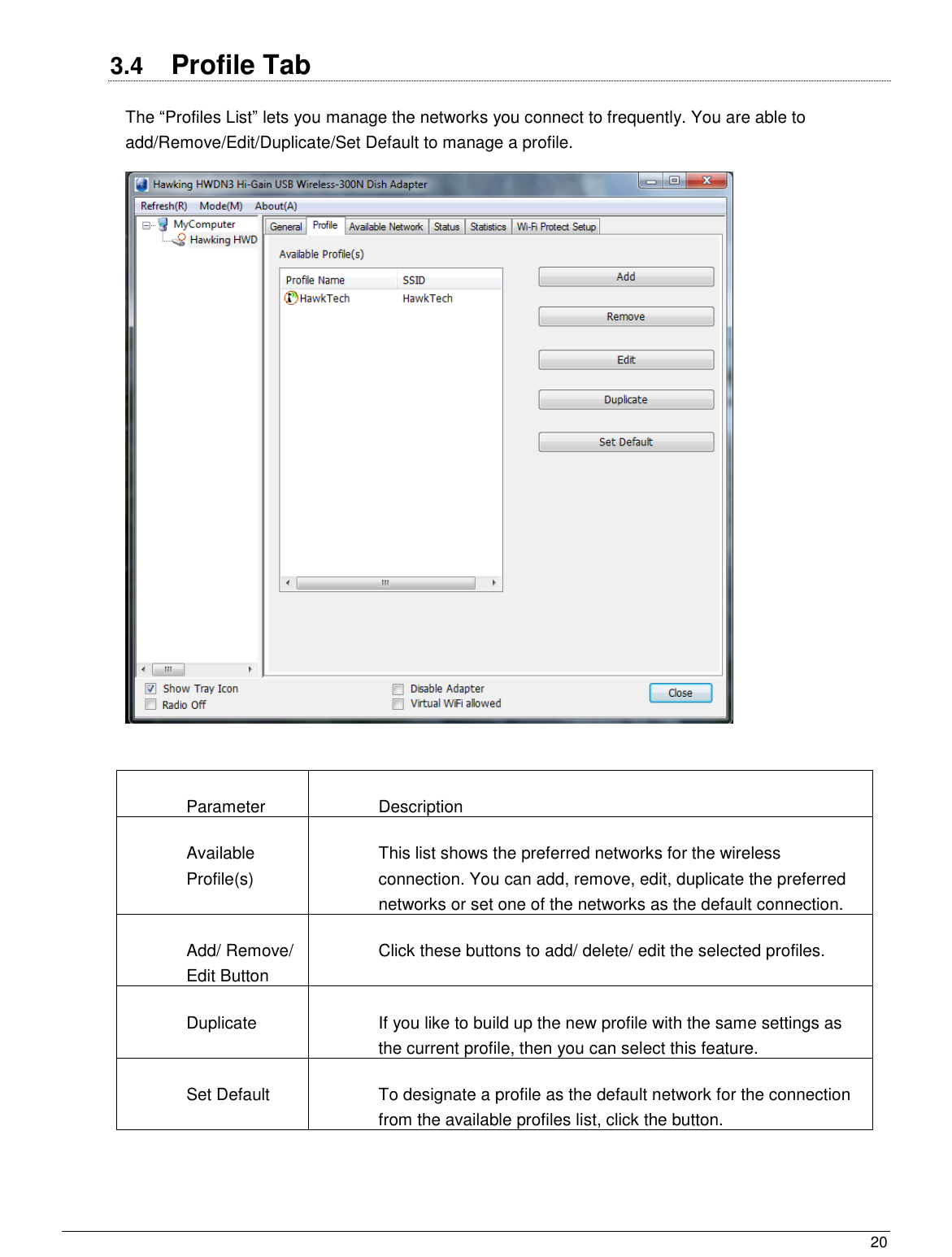  20                                                   3.4  Profile Tab The “Profiles List” lets you manage the networks you connect to frequently. You are able to add/Remove/Edit/Duplicate/Set Default to manage a profile.   Parameter Description Available Profile(s) This list shows the preferred networks for the wireless connection. You can add, remove, edit, duplicate the preferred networks or set one of the networks as the default connection. Add/ Remove/ Edit Button Click these buttons to add/ delete/ edit the selected profiles. Duplicate If you like to build up the new profile with the same settings as the current profile, then you can select this feature. Set Default To designate a profile as the default network for the connection from the available profiles list, click the button.  