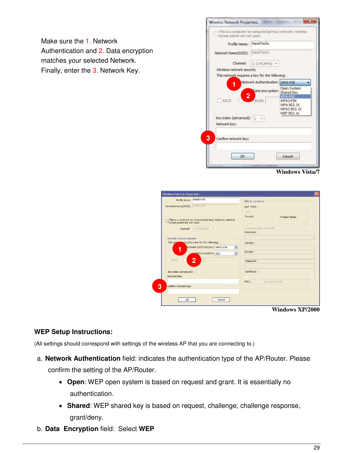  29                                                    Windows Vista/7     Windows XP/2000   WEP Setup Instructions:  (All settings should correspond with settings of the wireless AP that you are connecting to.)   a. Network Authentication field: indicates the authentication type of the AP/Router. Please confirm the setting of the AP/Router.  Open: WEP open system is based on request and grant. It is essentially no authentication.  Shared: WEP shared key is based on request, challenge, challenge response, grant/deny. b. Data  Encryption field:  Select WEP Make sure the 1. Network Authentication and 2. Data encryption matches your selected Network. Finally, enter the 3. Network Key.    1 2 3 1 2 3 