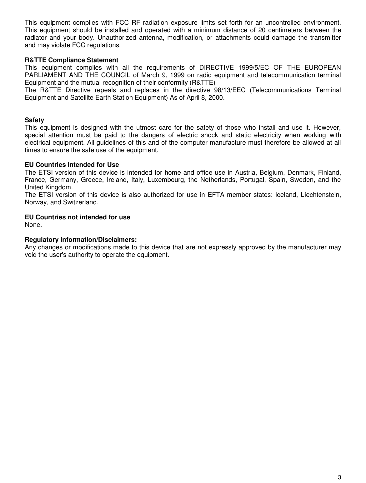  3                                                   This  equipment complies with FCC  RF  radiation  exposure  limits set forth for an  uncontrolled environment. This  equipment  should  be  installed  and  operated with a minimum distance  of  20 centimeters  between the radiator  and  your  body. Unauthorized antenna,  modification,  or attachments could  damage the  transmitter and may violate FCC regulations.  R&amp;TTE Compliance Statement This  equipment  complies  with  all  the  requirements  of  DIRECTIVE  1999/5/EC  OF  THE  EUROPEAN PARLIAMENT AND THE  COUNCIL  of March 9, 1999 on radio equipment and telecommunication terminal Equipment and the mutual recognition of their conformity (R&amp;TTE) The  R&amp;TTE  Directive  repeals  and  replaces  in  the  directive  98/13/EEC  (Telecommunications  Terminal Equipment and Satellite Earth Station Equipment) As of April 8, 2000.   Safety This  equipment  is  designed  with  the  utmost  care for  the  safety  of  those  who  install  and  use  it.  However, special  attention  must  be  paid  to  the  dangers  of  electric  shock  and  static  electricity  when  working  with electrical equipment. All guidelines of this and of the computer manufacture must therefore be allowed at all times to ensure the safe use of the equipment.  EU Countries Intended for Use  The ETSI version of this device is intended for home and office use in Austria, Belgium, Denmark, Finland, France, Germany,  Greece,  Ireland, Italy, Luxembourg, the  Netherlands, Portugal, Spain, Sweden,  and  the United Kingdom. The ETSI version of this device is also authorized for use in EFTA member states: Iceland, Liechtenstein, Norway, and Switzerland.  EU Countries not intended for use  None.  Regulatory information/Disclaimers: Any changes or modifications made to this device that are not expressly approved by the manufacturer may void the user&apos;s authority to operate the equipment. 