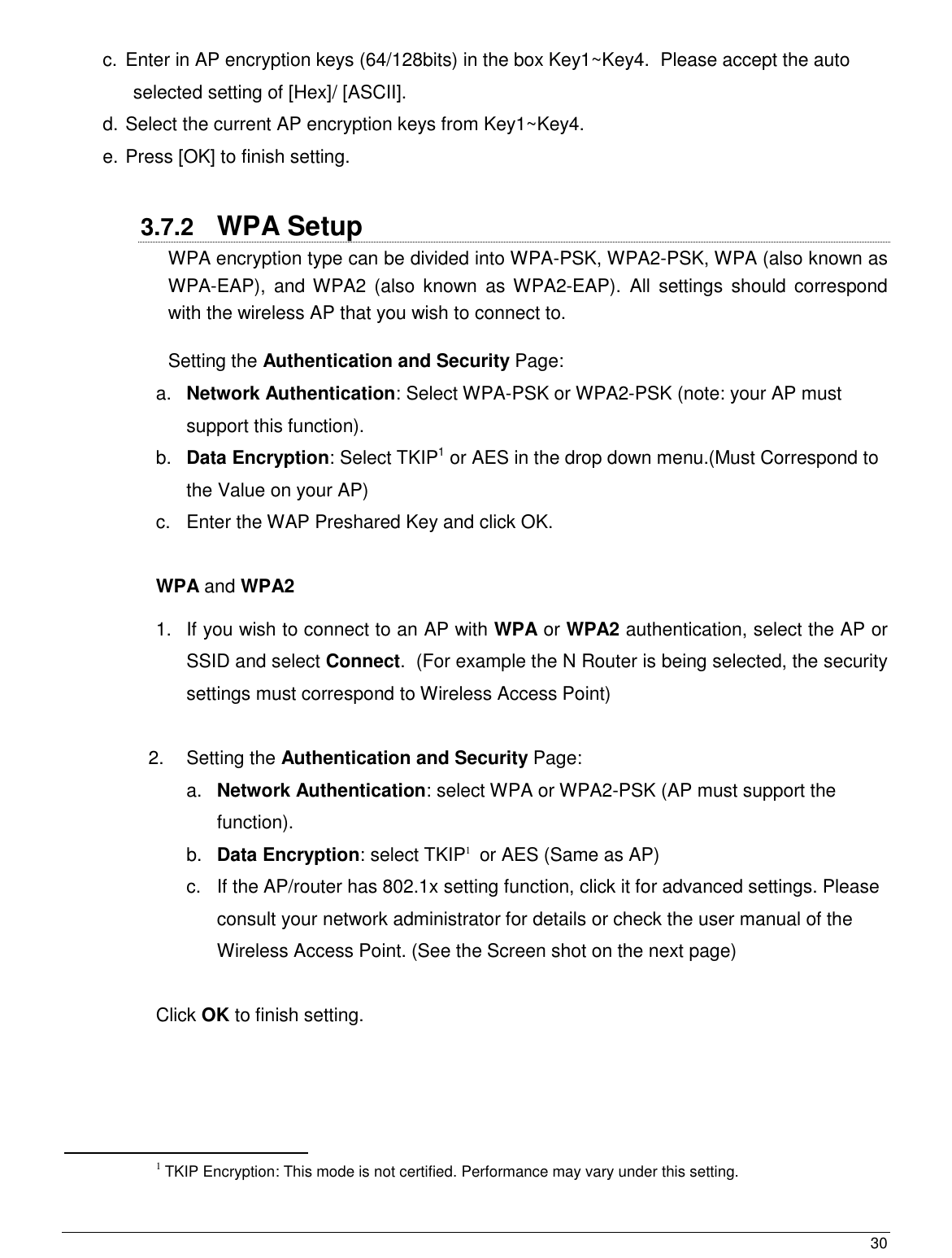  30                                                   c.  Enter in AP encryption keys (64/128bits) in the box Key1~Key4.  Please accept the auto selected setting of [Hex]/ [ASCII]. d. Select the current AP encryption keys from Key1~Key4. e. Press [OK] to finish setting.  3.7.2  WPA Setup WPA encryption type can be divided into WPA-PSK, WPA2-PSK, WPA (also known as WPA-EAP),  and WPA2  (also known as  WPA2-EAP).  All  settings  should  correspond with the wireless AP that you wish to connect to.  Setting the Authentication and Security Page: a. Network Authentication: Select WPA-PSK or WPA2-PSK (note: your AP must support this function). b. Data Encryption: Select TKIP1 or AES in the drop down menu.(Must Correspond to the Value on your AP) c.  Enter the WAP Preshared Key and click OK.    WPA and WPA2  1.  If you wish to connect to an AP with WPA or WPA2 authentication, select the AP or SSID and select Connect.  (For example the N Router is being selected, the security settings must correspond to Wireless Access Point)  2.  Setting the Authentication and Security Page:  a. Network Authentication: select WPA or WPA2-PSK (AP must support the function). b. Data Encryption: select TKIP1  or AES (Same as AP) c.  If the AP/router has 802.1x setting function, click it for advanced settings. Please consult your network administrator for details or check the user manual of the Wireless Access Point. (See the Screen shot on the next page)  Click OK to finish setting.                                                  1 TKIP Encryption: This mode is not certified. Performance may vary under this setting.  