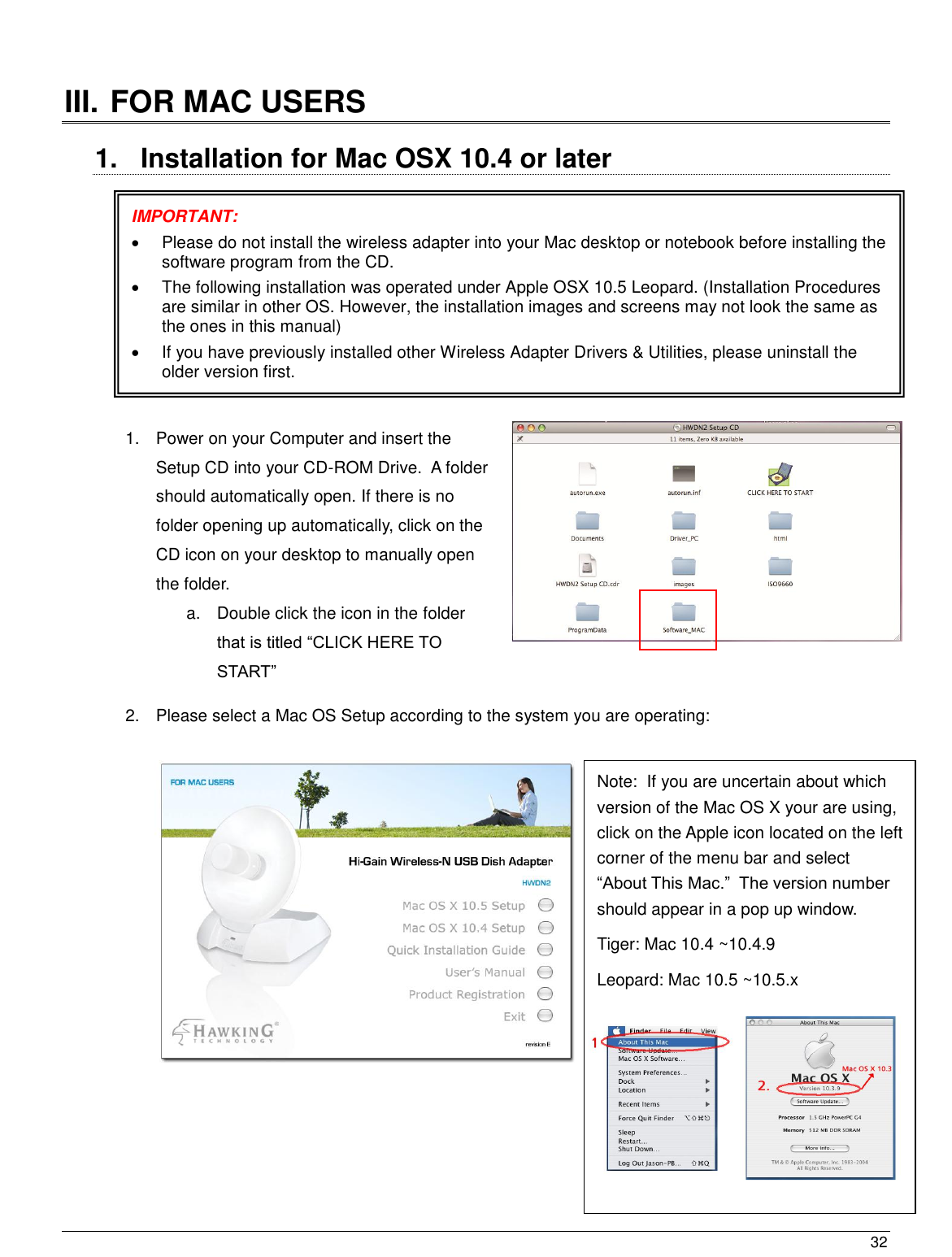  32                                                    III. FOR MAC USERS  1.  Installation for Mac OSX 10.4 or later              1.  Power on your Computer and insert the Setup CD into your CD-ROM Drive.  A folder should automatically open. If there is no folder opening up automatically, click on the CD icon on your desktop to manually open the folder.  a.  Double click the icon in the folder that is titled “CLICK HERE TO START” 2.  Please select a Mac OS Setup according to the system you are operating:              IMPORTANT:     Please do not install the wireless adapter into your Mac desktop or notebook before installing the software program from the CD.   The following installation was operated under Apple OSX 10.5 Leopard. (Installation Procedures are similar in other OS. However, the installation images and screens may not look the same as the ones in this manual)   If you have previously installed other Wireless Adapter Drivers &amp; Utilities, please uninstall the older version first.  Note:  If you are uncertain about which version of the Mac OS X your are using, click on the Apple icon located on the left corner of the menu bar and select “About This Mac.”  The version number should appear in a pop up window.  Tiger: Mac 10.4 ~10.4.9 Leopard: Mac 10.5 ~10.5.x   