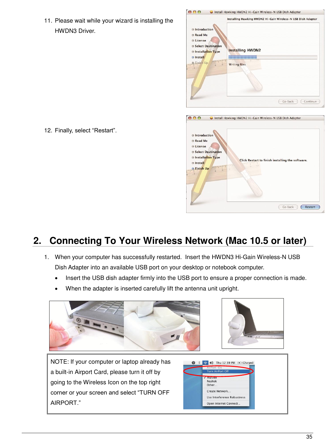  35                                                   11. Please wait while your wizard is installing the HWDN3 Driver.              12. Finally, select “Restart”.         2.  Connecting To Your Wireless Network (Mac 10.5 or later) 1.  When your computer has successfully restarted.  Insert the HWDN3 Hi-Gain Wireless-N USB Dish Adapter into an available USB port on your desktop or notebook computer.     Insert the USB dish adapter firmly into the USB port to ensure a proper connection is made.   When the adapter is inserted carefully lift the antenna unit upright.         NOTE: If your computer or laptop already has a built-in Airport Card, please turn it off by going to the Wireless Icon on the top right corner or your screen and select “TURN OFF AIRPORT.”    