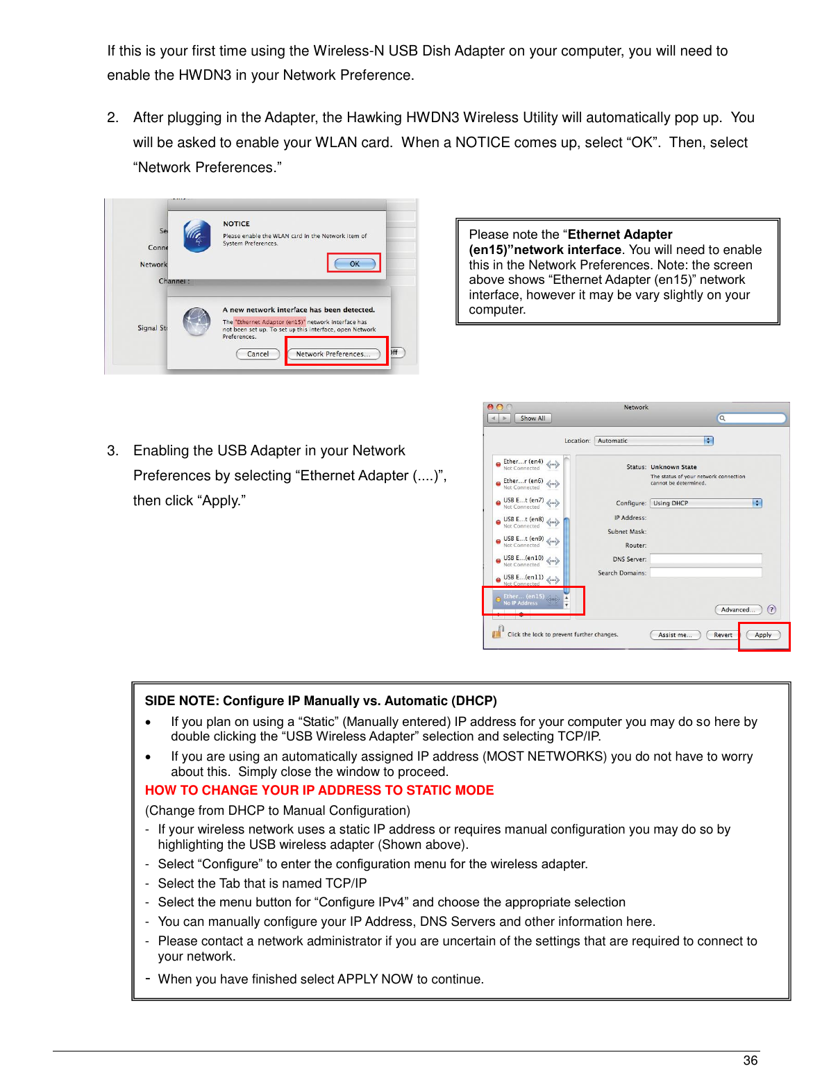  36                                                   SIDE NOTE: Configure IP Manually vs. Automatic (DHCP)  If you plan on using a “Static” (Manually entered) IP address for your computer you may do so here by double clicking the “USB Wireless Adapter” selection and selecting TCP/IP.                                   If you are using an automatically assigned IP address (MOST NETWORKS) you do not have to worry about this.  Simply close the window to proceed. HOW TO CHANGE YOUR IP ADDRESS TO STATIC MODE (Change from DHCP to Manual Configuration) -  If your wireless network uses a static IP address or requires manual configuration you may do so by highlighting the USB wireless adapter (Shown above). -  Select “Configure” to enter the configuration menu for the wireless adapter. -  Select the Tab that is named TCP/IP -  Select the menu button for “Configure IPv4” and choose the appropriate selection -  You can manually configure your IP Address, DNS Servers and other information here. -  Please contact a network administrator if you are uncertain of the settings that are required to connect to your network. - When you have finished select APPLY NOW to continue. Please note the “Ethernet Adapter (en15)”network interface. You will need to enable this in the Network Preferences. Note: the screen above shows “Ethernet Adapter (en15)” network interface, however it may be vary slightly on your computer.  If this is your first time using the Wireless-N USB Dish Adapter on your computer, you will need to enable the HWDN3 in your Network Preference.   2.  After plugging in the Adapter, the Hawking HWDN3 Wireless Utility will automatically pop up.  You will be asked to enable your WLAN card.  When a NOTICE comes up, select “OK”.  Then, select “Network Preferences.”    3.  Enabling the USB Adapter in your Network Preferences by selecting “Ethernet Adapter (....)”, then click “Apply.”        