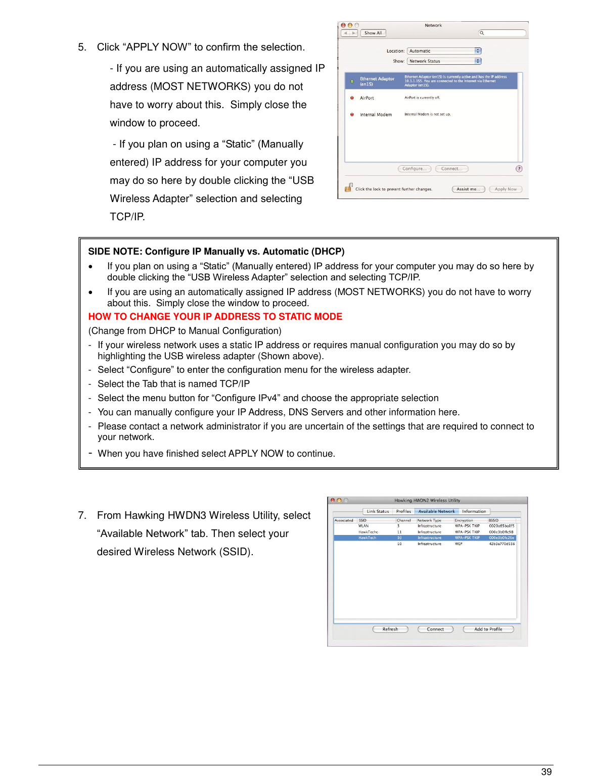  39                                                   5. Click “APPLY NOW” to confirm the selection.    - If you are using an automatically assigned IP address (MOST NETWORKS) you do not have to worry about this.  Simply close the window to proceed.  - If you plan on using a “Static” (Manually entered) IP address for your computer you may do so here by double clicking the “USB Wireless Adapter” selection and selecting TCP/IP.                                7.  From Hawking HWDN3 Wireless Utility, select “Available Network” tab. Then select your desired Wireless Network (SSID).     SIDE NOTE: Configure IP Manually vs. Automatic (DHCP)   If you plan on using a “Static” (Manually entered) IP address for your computer you may do so here by double clicking the “USB Wireless Adapter” selection and selecting TCP/IP.                                   If you are using an automatically assigned IP address (MOST NETWORKS) you do not have to worry about this.  Simply close the window to proceed. HOW TO CHANGE YOUR IP ADDRESS TO STATIC MODE (Change from DHCP to Manual Configuration) -  If your wireless network uses a static IP address or requires manual configuration you may do so by highlighting the USB wireless adapter (Shown above). -  Select “Configure” to enter the configuration menu for the wireless adapter. -  Select the Tab that is named TCP/IP -  Select the menu button for “Configure IPv4” and choose the appropriate selection -  You can manually configure your IP Address, DNS Servers and other information here. -  Please contact a network administrator if you are uncertain of the settings that are required to connect to your network. - When you have finished select APPLY NOW to continue. 