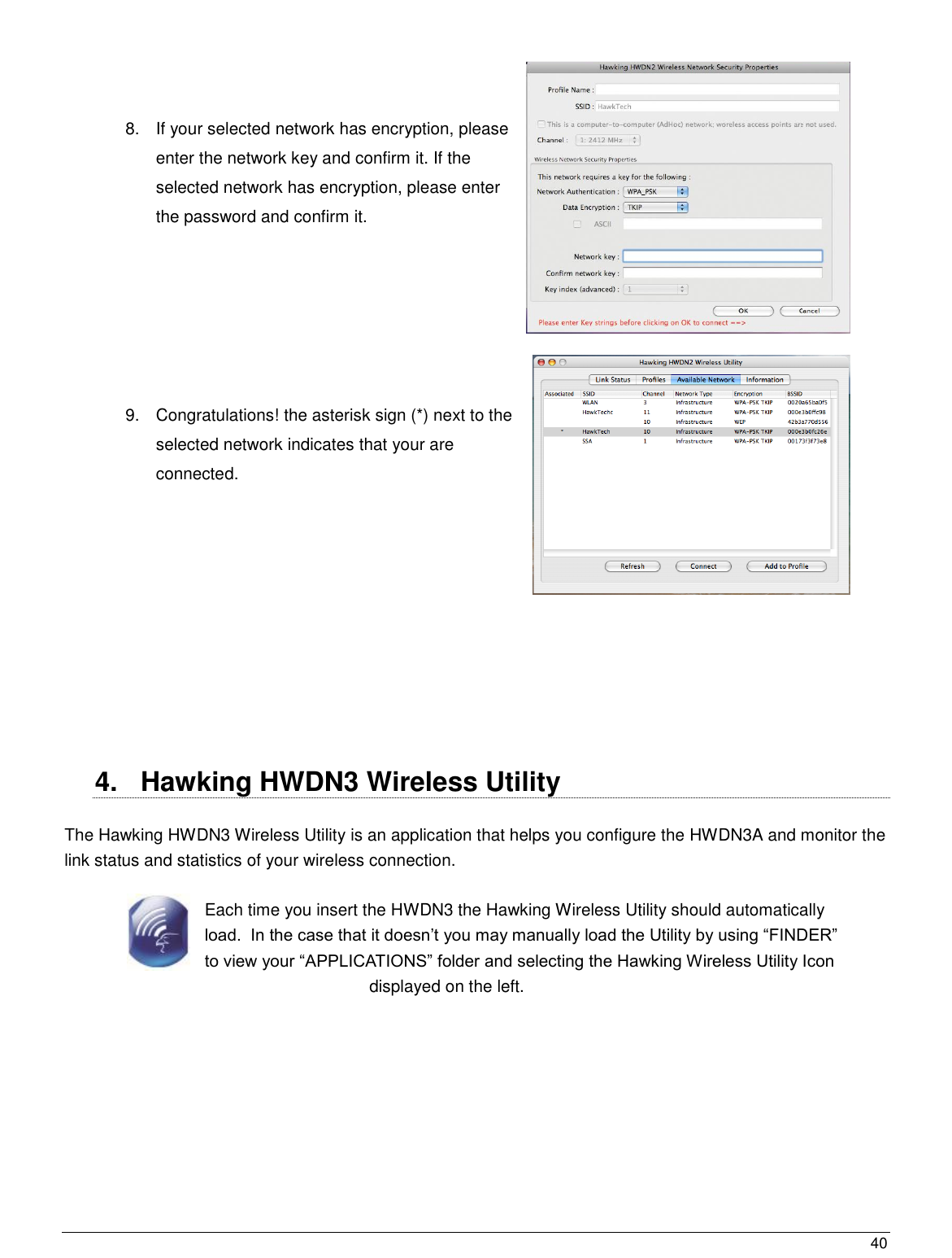  40                                                    8.  If your selected network has encryption, please enter the network key and confirm it. If the selected network has encryption, please enter the password and confirm it.     9.  Congratulations! the asterisk sign (*) next to the selected network indicates that your are connected.        4.  Hawking HWDN3 Wireless Utility  The Hawking HWDN3 Wireless Utility is an application that helps you configure the HWDN3A and monitor the link status and statistics of your wireless connection. Each time you insert the HWDN3 the Hawking Wireless Utility should automatically load.  In the case that it doesn‟t you may manually load the Utility by using “FINDER” to view your “APPLICATIONS” folder and selecting the Hawking Wireless Utility Icon displayed on the left. 