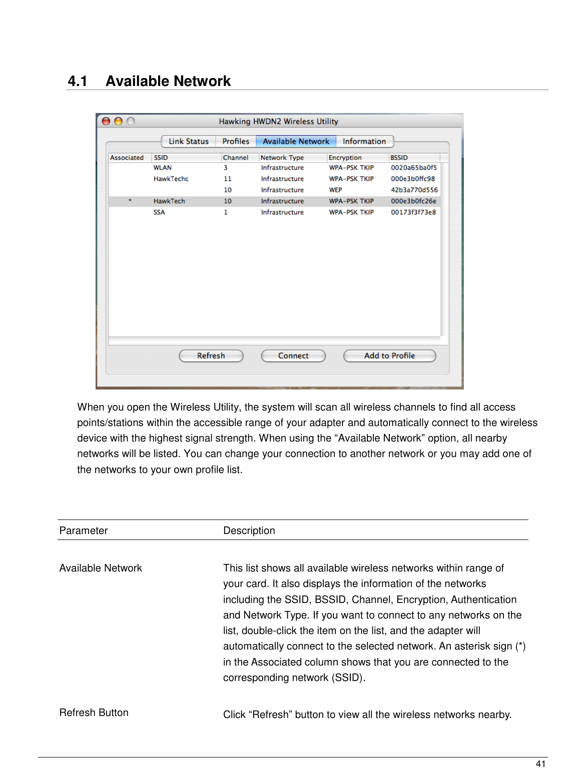  41                                                     4.1  Available Network   When you open the Wireless Utility, the system will scan all wireless channels to find all access points/stations within the accessible range of your adapter and automatically connect to the wireless device with the highest signal strength. When using the “Available Network” option, all nearby networks will be listed. You can change your connection to another network or you may add one of the networks to your own profile list.    Parameter Description   Available Network  This list shows all available wireless networks within range of your card. It also displays the information of the networks including the SSID, BSSID, Channel, Encryption, Authentication and Network Type. If you want to connect to any networks on the list, double-click the item on the list, and the adapter will automatically connect to the selected network. An asterisk sign (*) in the Associated column shows that you are connected to the corresponding network (SSID).   Refresh Button Click “Refresh” button to view all the wireless networks nearby.   