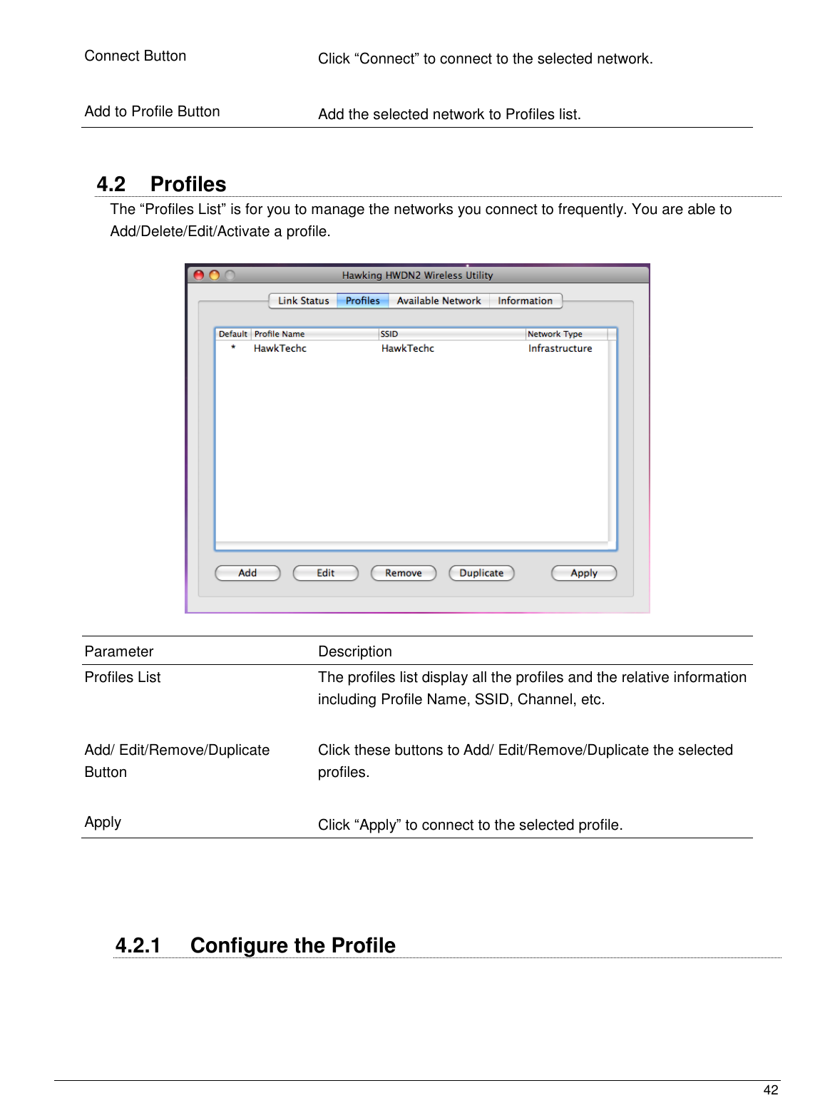  42                                                   Connect Button Click “Connect” to connect to the selected network.   Add to Profile Button Add the selected network to Profiles list.   4.2  Profiles The “Profiles List” is for you to manage the networks you connect to frequently. You are able to Add/Delete/Edit/Activate a profile.    Parameter Description Profiles List The profiles list display all the profiles and the relative information including Profile Name, SSID, Channel, etc.   Add/ Edit/Remove/Duplicate Button Click these buttons to Add/ Edit/Remove/Duplicate the selected profiles.   Apply Click “Apply” to connect to the selected profile.     4.2.1  Configure the Profile   