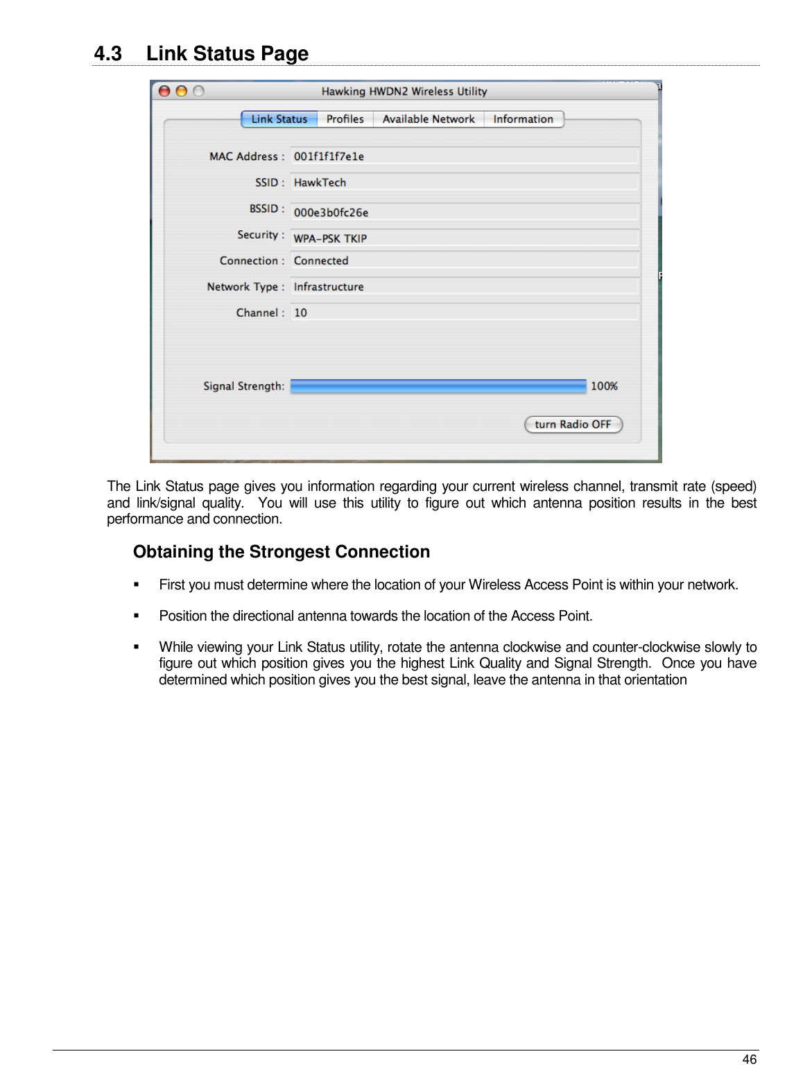  46                                                   4.3  Link Status Page   The Link Status page gives you information regarding your current wireless channel, transmit rate (speed) and  link/signal  quality.    You  will  use  this  utility  to  figure  out  which  antenna  position  results  in  the  best performance and connection.   Obtaining the Strongest Connection   First you must determine where the location of your Wireless Access Point is within your network.     Position the directional antenna towards the location of the Access Point.     While viewing your Link Status utility, rotate the antenna clockwise and counter-clockwise slowly to figure out which position gives you the highest Link Quality and Signal Strength.  Once you have determined which position gives you the best signal, leave the antenna in that orientation  