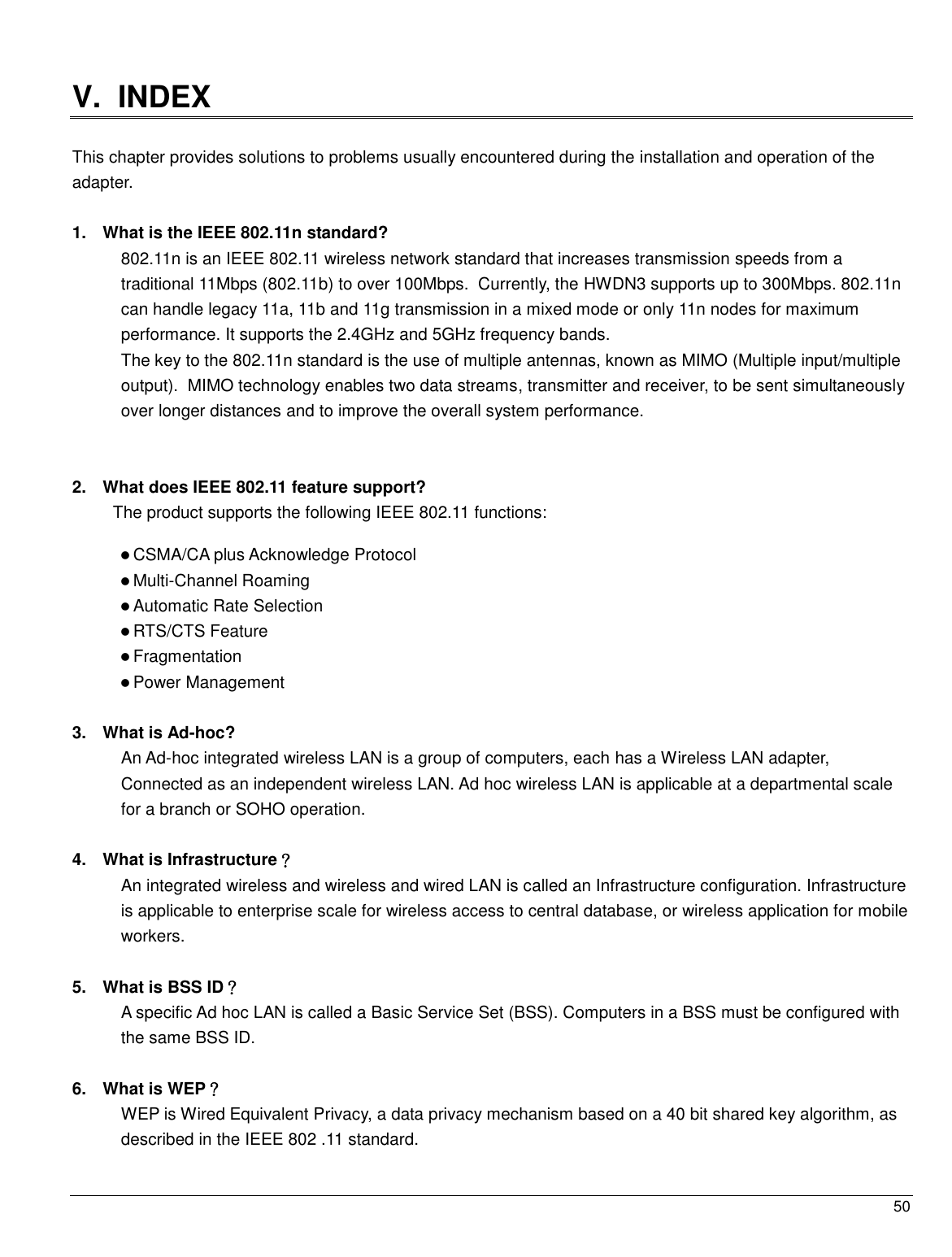  50                                                   V.  INDEX  This chapter provides solutions to problems usually encountered during the installation and operation of the adapter.   1.  What is the IEEE 802.11n standard? 802.11n is an IEEE 802.11 wireless network standard that increases transmission speeds from a traditional 11Mbps (802.11b) to over 100Mbps.  Currently, the HWDN3 supports up to 300Mbps. 802.11n can handle legacy 11a, 11b and 11g transmission in a mixed mode or only 11n nodes for maximum performance. It supports the 2.4GHz and 5GHz frequency bands.  The key to the 802.11n standard is the use of multiple antennas, known as MIMO (Multiple input/multiple output).  MIMO technology enables two data streams, transmitter and receiver, to be sent simultaneously over longer distances and to improve the overall system performance.    2.  What does IEEE 802.11 feature support? The product supports the following IEEE 802.11 functions:  CSMA/CA plus Acknowledge Protocol  Multi-Channel Roaming  Automatic Rate Selection  RTS/CTS Feature  Fragmentation  Power Management  3.  What is Ad-hoc? An Ad-hoc integrated wireless LAN is a group of computers, each has a Wireless LAN adapter, Connected as an independent wireless LAN. Ad hoc wireless LAN is applicable at a departmental scale for a branch or SOHO operation.  4.  What is Infrastructure？ An integrated wireless and wireless and wired LAN is called an Infrastructure configuration. Infrastructure is applicable to enterprise scale for wireless access to central database, or wireless application for mobile workers.  5.  What is BSS ID？ A specific Ad hoc LAN is called a Basic Service Set (BSS). Computers in a BSS must be configured with the same BSS ID.  6.  What is WEP？ WEP is Wired Equivalent Privacy, a data privacy mechanism based on a 40 bit shared key algorithm, as described in the IEEE 802 .11 standard.  