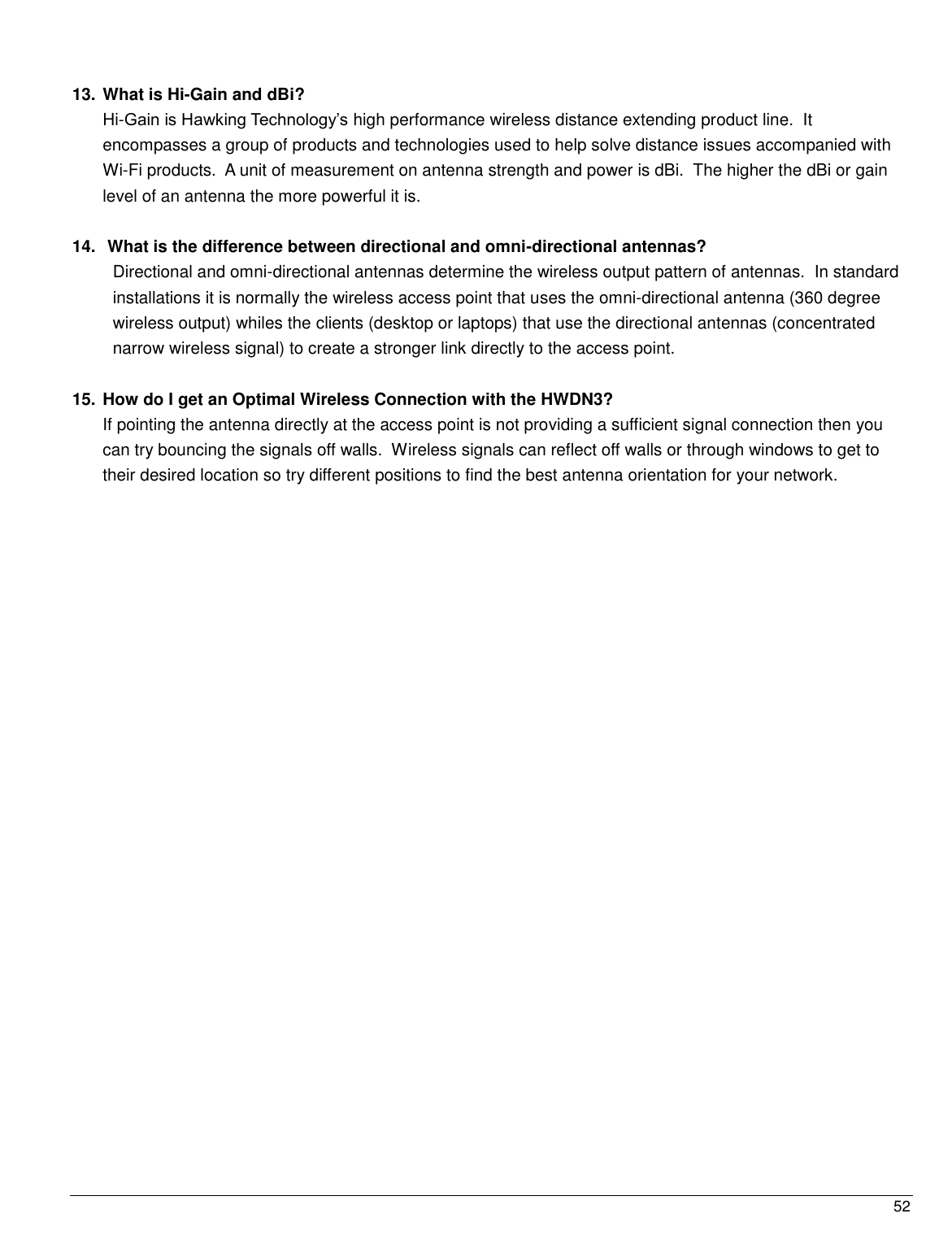  52                                                   13. What is Hi-Gain and dBi?  Hi-Gain is Hawking Technology‟s high performance wireless distance extending product line.  It   encompasses a group of products and technologies used to help solve distance issues accompanied with Wi-Fi products.  A unit of measurement on antenna strength and power is dBi.  The higher the dBi or gain level of an antenna the more powerful it is.  14.  What is the difference between directional and omni-directional antennas? Directional and omni-directional antennas determine the wireless output pattern of antennas.  In standard installations it is normally the wireless access point that uses the omni-directional antenna (360 degree wireless output) whiles the clients (desktop or laptops) that use the directional antennas (concentrated narrow wireless signal) to create a stronger link directly to the access point.  15. How do I get an Optimal Wireless Connection with the HWDN3?  If pointing the antenna directly at the access point is not providing a sufficient signal connection then you can try bouncing the signals off walls.  Wireless signals can reflect off walls or through windows to get to their desired location so try different positions to find the best antenna orientation for your network.   