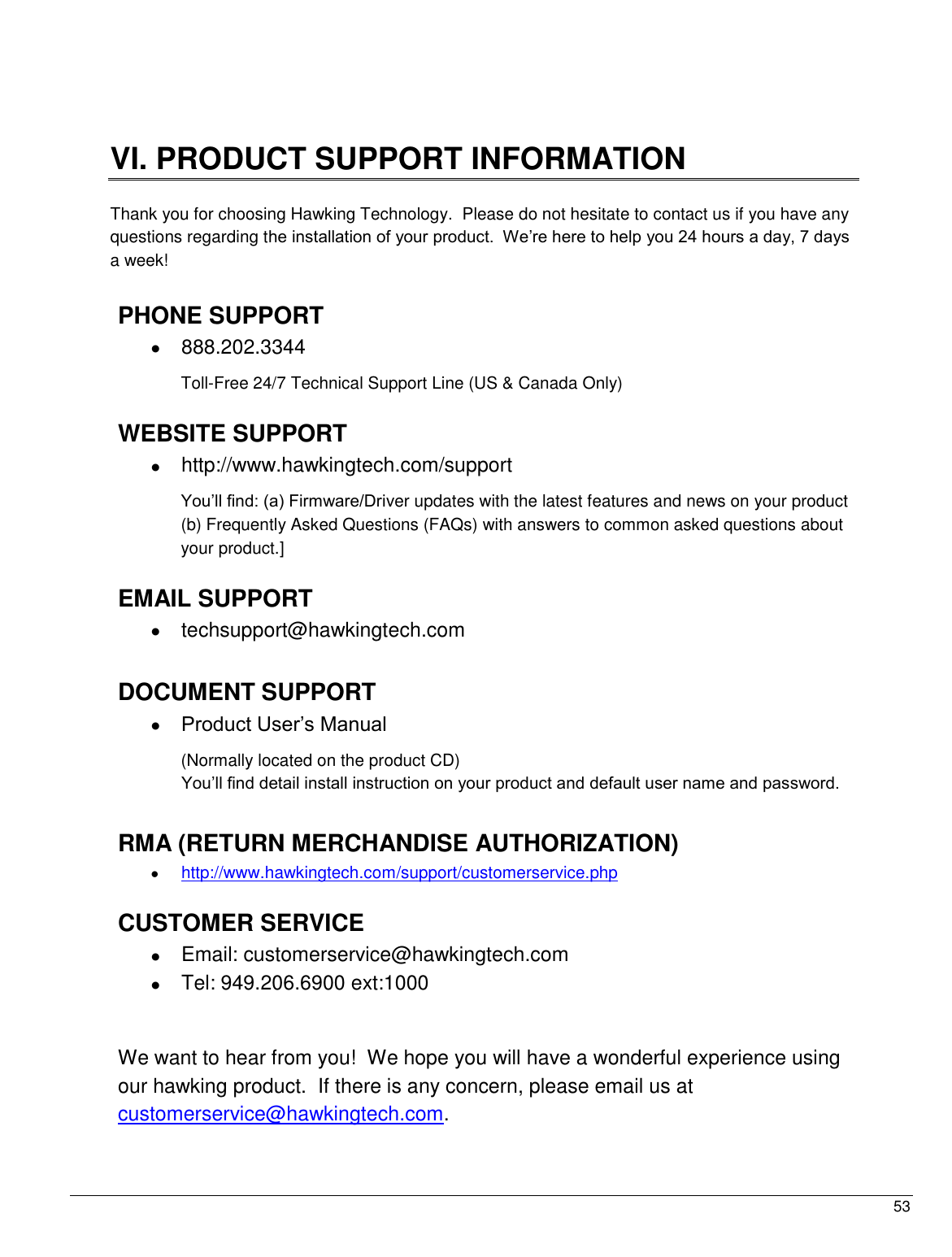  53                                                   VI. PRODUCT SUPPORT INFORMATION  Thank you for choosing Hawking Technology.  Please do not hesitate to contact us if you have any questions regarding the installation of your product.  We‟re here to help you 24 hours a day, 7 days a week!  PHONE SUPPORT    888.202.3344 Toll-Free 24/7 Technical Support Line (US &amp; Canada Only)  WEBSITE SUPPORT    http://www.hawkingtech.com/support You‟ll find: (a) Firmware/Driver updates with the latest features and news on your product (b) Frequently Asked Questions (FAQs) with answers to common asked questions about your product.]  EMAIL SUPPORT   techsupport@hawkingtech.com     DOCUMENT SUPPORT  Product User‟s Manual  (Normally located on the product CD) You‟ll find detail install instruction on your product and default user name and password.   RMA (RETURN MERCHANDISE AUTHORIZATION)  http://www.hawkingtech.com/support/customerservice.php  CUSTOMER SERVICE   Email: customerservice@hawkingtech.com   Tel: 949.206.6900 ext:1000   We want to hear from you!  We hope you will have a wonderful experience using our hawking product.  If there is any concern, please email us at customerservice@hawkingtech.com.   