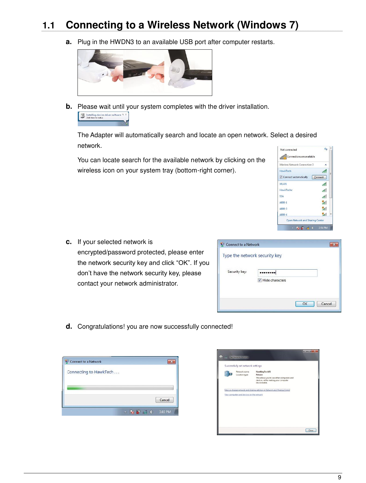  9                                                   1.1  Connecting to a Wireless Network (Windows 7) a. Plug in the HWDN3 to an available USB port after computer restarts.    b. Please wait until your system completes with the driver installation.  The Adapter will automatically search and locate an open network. Select a desired network.  You can locate search for the available network by clicking on the wireless icon on your system tray (bottom-right corner).     c. If your selected network is encrypted/password protected, please enter the network security key and click “OK”. If you don‟t have the network security key, please contact your network administrator.   d. Congratulations! you are now successfully connected!    