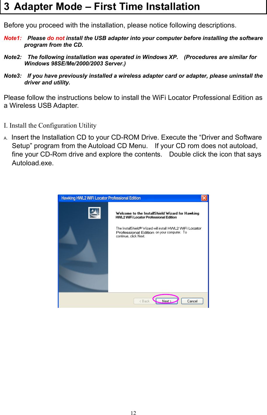  12 3  Adapter Mode – First Time Installation Before you proceed with the installation, please notice following descriptions. Note1:  Please do not install the USB adapter into your computer before installing the software program from the CD. Note2:    The following installation was operated in Windows XP.    (Procedures are similar for Windows 98SE/Me/2000/2003 Server.) Note3:    If you have previously installed a wireless adapter card or adapter, please uninstall the driver and utility.  Please follow the instructions below to install the WiFi Locator Professional Edition as a Wireless USB Adapter.  I. Install the Configuration Utility A.  Insert the Installation CD to your CD-ROM Drive. Execute the “Driver and Software Setup” program from the Autoload CD Menu.    If your CD rom does not autoload, fine your CD-Rom drive and explore the contents.    Double click the icon that says Autoload.exe.                