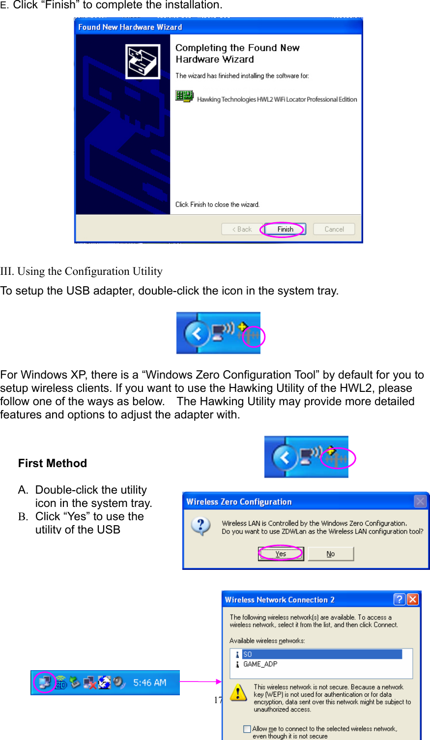  17 E. Click “Finish” to complete the installation.   III. Using the Configuration Utility To setup the USB adapter, double-click the icon in the system tray.    For Windows XP, there is a “Windows Zero Configuration Tool” by default for you to setup wireless clients. If you want to use the Hawking Utility of the HWL2, please follow one of the ways as below.    The Hawking Utility may provide more detailed features and options to adjust the adapter with.             First Method  A. Double-click the utility icon in the system tray. B.  Click “Yes” to use the utility of the USB  