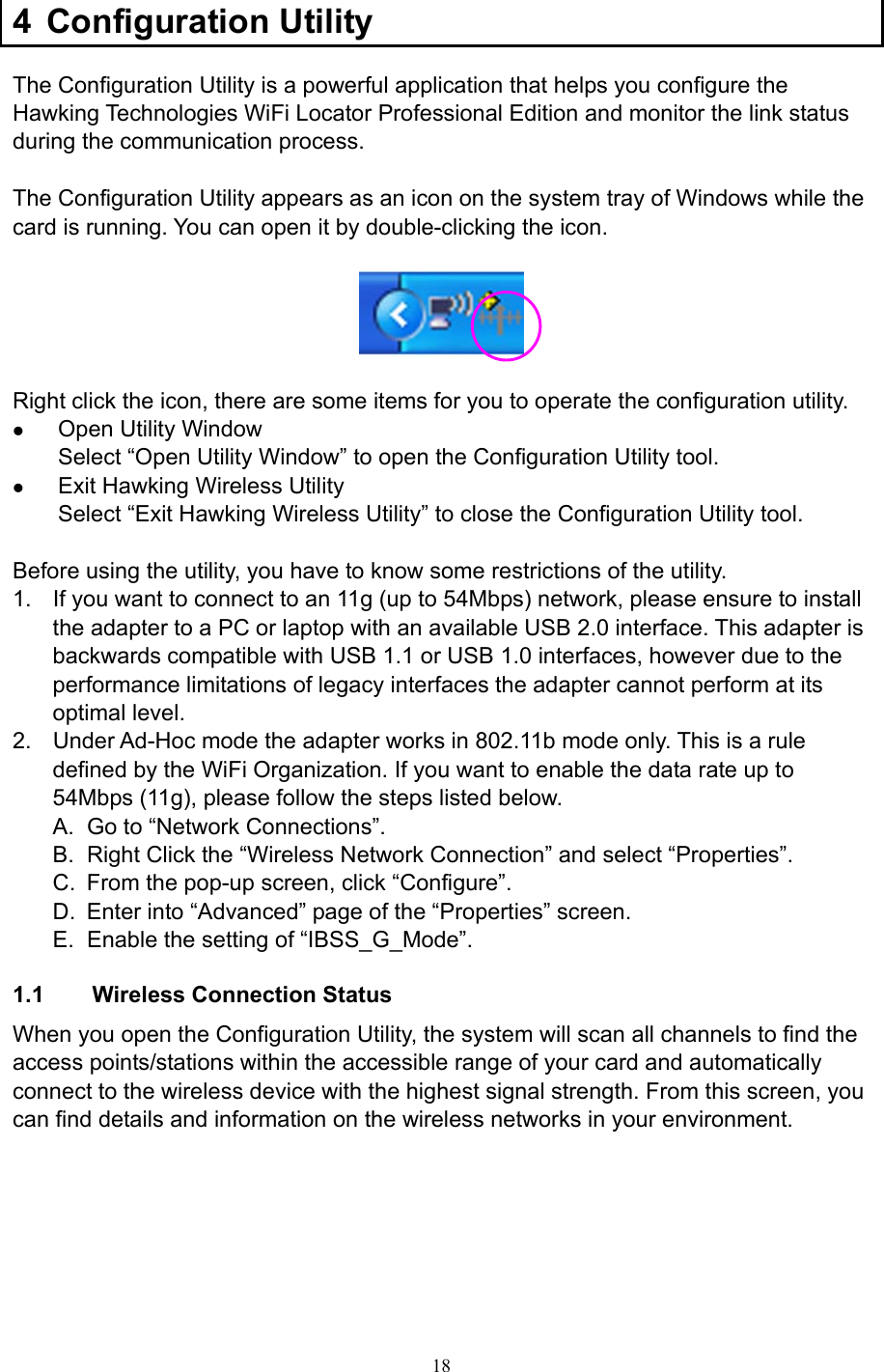  18 4 Configuration Utility The Configuration Utility is a powerful application that helps you configure the Hawking Technologies WiFi Locator Professional Edition and monitor the link status during the communication process.  The Configuration Utility appears as an icon on the system tray of Windows while the card is running. You can open it by double-clicking the icon.    Right click the icon, there are some items for you to operate the configuration utility. z Open Utility Window Select “Open Utility Window” to open the Configuration Utility tool. z Exit Hawking Wireless Utility Select “Exit Hawking Wireless Utility” to close the Configuration Utility tool.  Before using the utility, you have to know some restrictions of the utility. 1.  If you want to connect to an 11g (up to 54Mbps) network, please ensure to install the adapter to a PC or laptop with an available USB 2.0 interface. This adapter is backwards compatible with USB 1.1 or USB 1.0 interfaces, however due to the performance limitations of legacy interfaces the adapter cannot perform at its optimal level. 2.  Under Ad-Hoc mode the adapter works in 802.11b mode only. This is a rule defined by the WiFi Organization. If you want to enable the data rate up to 54Mbps (11g), please follow the steps listed below. A.  Go to “Network Connections”. B.  Right Click the “Wireless Network Connection” and select “Properties”. C.  From the pop-up screen, click “Configure”. D.  Enter into “Advanced” page of the “Properties” screen. E.  Enable the setting of “IBSS_G_Mode”.  1.1     Wireless Connection Status When you open the Configuration Utility, the system will scan all channels to find the access points/stations within the accessible range of your card and automatically connect to the wireless device with the highest signal strength. From this screen, you can find details and information on the wireless networks in your environment.            