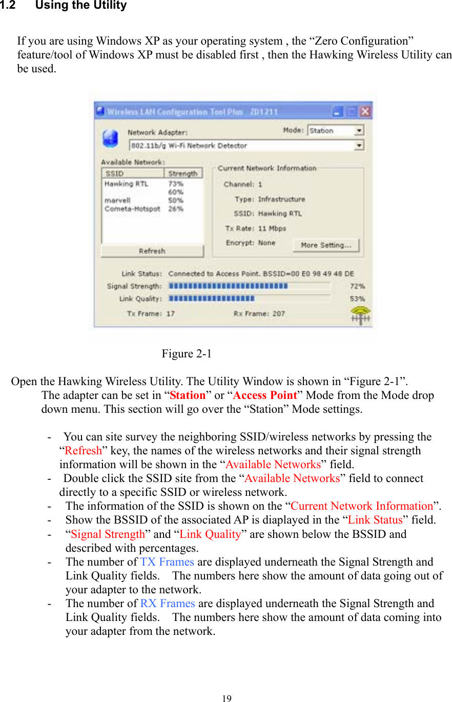  19  1.2  Using the Utility  If you are using Windows XP as your operating system , the “Zero Configuration” feature/tool of Windows XP must be disabled first , then the Hawking Wireless Utility can be used.                            Figure 2-1  Open the Hawking Wireless Utility. The Utility Window is shown in “Figure 2-1”. The adapter can be set in “Station” or “Access Point” Mode from the Mode drop down menu. This section will go over the “Station” Mode settings.      -    You can site survey the neighboring SSID/wireless networks by pressing the “Refresh” key, the names of the wireless networks and their signal strength information will be shown in the “Available Networks” field.   -    Double click the SSID site from the “Available Networks” field to connect   directly to a specific SSID or wireless network. - The information of the SSID is shown on the “Current Network Information”. - Show the BSSID of the associated AP is diaplayed in the “Link Status” field.   - “Signal Strength” and “Link Quality” are shown below the BSSID and described with percentages.   - The number of TX Frames are displayed underneath the Signal Strength and Link Quality fields.    The numbers here show the amount of data going out of your adapter to the network. - The number of RX Frames are displayed underneath the Signal Strength and Link Quality fields.    The numbers here show the amount of data coming into your adapter from the network.   