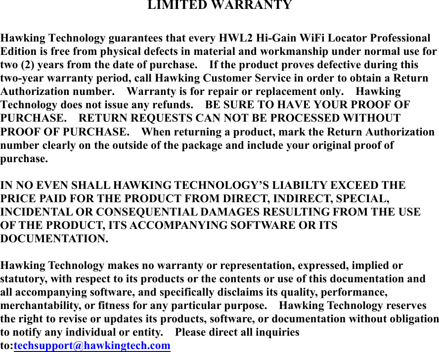   LIMITED WARRANTY  Hawking Technology guarantees that every HWL2 Hi-Gain WiFi Locator Professional Edition is free from physical defects in material and workmanship under normal use for two (2) years from the date of purchase.    If the product proves defective during this two-year warranty period, call Hawking Customer Service in order to obtain a Return Authorization number.    Warranty is for repair or replacement only.    Hawking Technology does not issue any refunds.    BE SURE TO HAVE YOUR PROOF OF PURCHASE.    RETURN REQUESTS CAN NOT BE PROCESSED WITHOUT PROOF OF PURCHASE.    When returning a product, mark the Return Authorization number clearly on the outside of the package and include your original proof of purchase.  IN NO EVEN SHALL HAWKING TECHNOLOGY’S LIABILTY EXCEED THE PRICE PAID FOR THE PRODUCT FROM DIRECT, INDIRECT, SPECIAL, INCIDENTAL OR CONSEQUENTIAL DAMAGES RESULTING FROM THE USE OF THE PRODUCT, ITS ACCOMPANYING SOFTWARE OR ITS DOCUMENTATION.    Hawking Technology makes no warranty or representation, expressed, implied or statutory, with respect to its products or the contents or use of this documentation and all accompanying software, and specifically disclaims its quality, performance, merchantability, or fitness for any particular purpose.    Hawking Technology reserves the right to revise or updates its products, software, or documentation without obligation to notify any individual or entity.    Please direct all inquiries to:techsupport@hawkingtech.com                       
