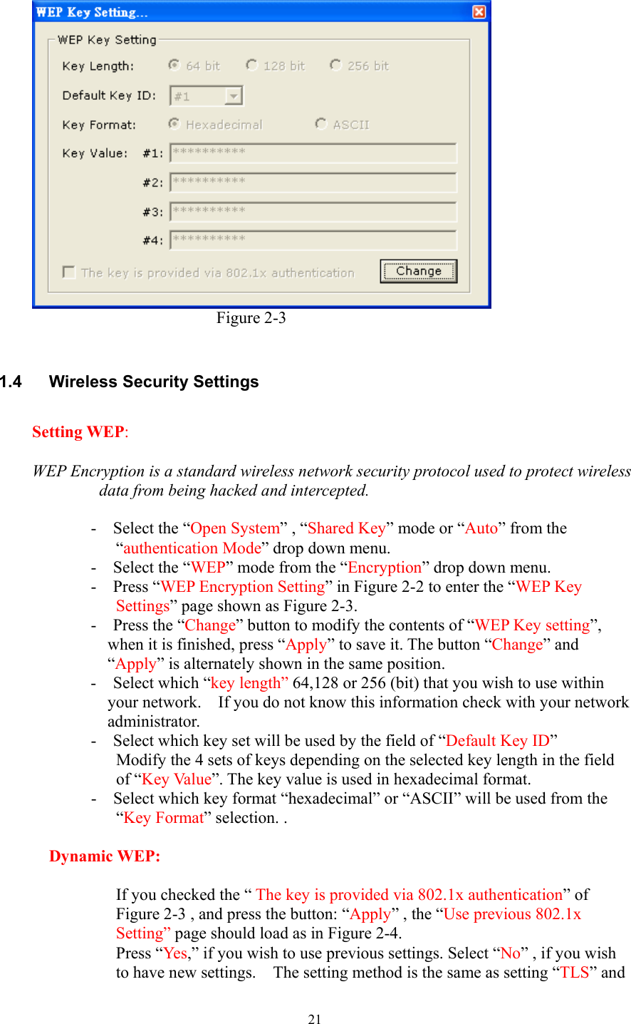  21                        Figure 2-3  1.4 Wireless Security Settings  Setting WEP:  WEP Encryption is a standard wireless network security protocol used to protect wireless data from being hacked and intercepted.  -  Select the “Open System” , “Shared Key” mode or “Auto” from the “authentication Mode” drop down menu. -  Select the “WEP” mode from the “Encryption” drop down menu.   -  Press “WEP Encryption Setting” in Figure 2-2 to enter the “WEP Key Settings” page shown as Figure 2-3. -  Press the “Change” button to modify the contents of “WEP Key setting”, when it is finished, press “Apply” to save it. The button “Change” and “Apply” is alternately shown in the same position. -  Select which “key length” 64,128 or 256 (bit) that you wish to use within your network.    If you do not know this information check with your network administrator. -    Select which key set will be used by the field of “Default Key ID” Modify the 4 sets of keys depending on the selected key length in the field of “Key Value”. The key value is used in hexadecimal format. -    Select which key format “hexadecimal” or “ASCII” will be used from the “Key Format” selection. .  Dynamic WEP:  If you checked the “ The key is provided via 802.1x authentication” of Figure 2-3 , and press the button: “Apply” , the “Use previous 802.1x Setting” page should load as in Figure 2-4.   Press “Yes,” if you wish to use previous settings. Select “No” , if you wish to have new settings.    The setting method is the same as setting “TLS” and 