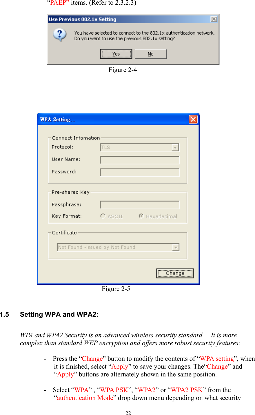  22 “PAEP” items. (Refer to 2.3.2.3)                                   Figure 2-4                       Figure 2-5    1.5  Setting WPA and WPA2:  WPA and WPA2 Security is an advanced wireless security standard.    It is more complex than standard WEP encryption and offers more robust security features:    -  Press the “Change” button to modify the contents of “WPA setting”, when it is finished, select “Apply” to save your changes. The“Change” and “Apply” buttons are alternately shown in the same position.    -  Select “WPA” , “WPA PSK”, “WPA2” or “WPA2 PSK” from the “authentication Mode” drop down menu depending on what security 