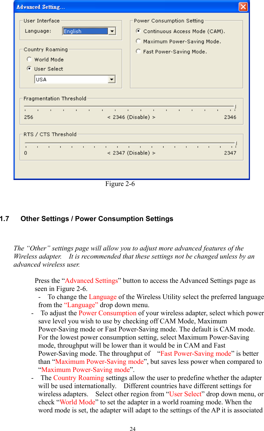  24                            Figure 2-6    1.7  Other Settings / Power Consumption Settings   The “Other” settings page will allow you to adjust more advanced features of the Wireless adapter.    It is recommended that these settings not be changed unless by an advanced wireless user.  Press the “Advanced Settings” button to access the Advanced Settings page as seen in Figure 2-6. -  To change the Language of the Wireless Utility select the preferred language from the “Language” drop down menu. -  To adjust the Power Consumption of your wireless adapter, select which power save level you wish to use by checking off CAM Mode, Maximum Power-Saving mode or Fast Power-Saving mode. The default is CAM mode. For the lowest power consumption setting, select Maximum Power-Saving mode, throughput will be lower than it would be in CAM and Fast Power-Saving mode. The throughput of    “Fast Power-Saving mode” is better than “Maximum Power-Saving mode”, but saves less power when compared to “Maximum Power-Saving mode”.  -  The Country Roaming settings allow the user to predefine whether the adapter will be used internationally.    Different countries have different settings for wireless adapters.  Select other region from “User Select” drop down menu, or check “World Mode” to set the adapter in a world roaming mode. When the word mode is set, the adapter will adapt to the settings of the AP it is associated 