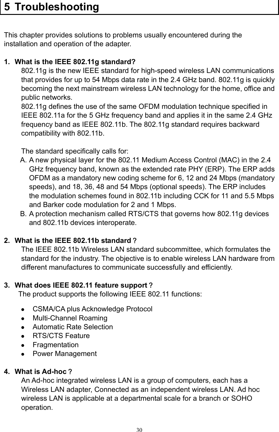  30 5 Troubleshooting  This chapter provides solutions to problems usually encountered during the installation and operation of the adapter.    1.  What is the IEEE 802.11g standard? 802.11g is the new IEEE standard for high-speed wireless LAN communications that provides for up to 54 Mbps data rate in the 2.4 GHz band. 802.11g is quickly becoming the next mainstream wireless LAN technology for the home, office and public networks.   802.11g defines the use of the same OFDM modulation technique specified in IEEE 802.11a for the 5 GHz frequency band and applies it in the same 2.4 GHz frequency band as IEEE 802.11b. The 802.11g standard requires backward compatibility with 802.11b.  The standard specifically calls for:   A. A new physical layer for the 802.11 Medium Access Control (MAC) in the 2.4 GHz frequency band, known as the extended rate PHY (ERP). The ERP adds OFDM as a mandatory new coding scheme for 6, 12 and 24 Mbps (mandatory speeds), and 18, 36, 48 and 54 Mbps (optional speeds). The ERP includes the modulation schemes found in 802.11b including CCK for 11 and 5.5 Mbps and Barker code modulation for 2 and 1 Mbps. B. A protection mechanism called RTS/CTS that governs how 802.11g devices and 802.11b devices interoperate.  2.  What is the IEEE 802.11b standard？ The IEEE 802.11b Wireless LAN standard subcommittee, which formulates the standard for the industry. The objective is to enable wireless LAN hardware from different manufactures to communicate successfully and efficiently.  3.  What does IEEE 802.11 feature support？ The product supports the following IEEE 802.11 functions: z CSMA/CA plus Acknowledge Protocol z Multi-Channel Roaming z Automatic Rate Selection z RTS/CTS Feature z Fragmentation z Power Management  4. What is Ad-hoc？ An Ad-hoc integrated wireless LAN is a group of computers, each has a Wireless LAN adapter, Connected as an independent wireless LAN. Ad hoc wireless LAN is applicable at a departmental scale for a branch or SOHO operation.  