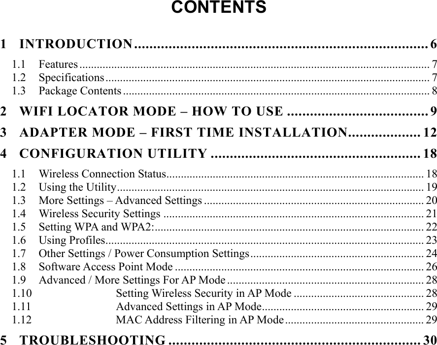   CONTENTS  1 INTRODUCTION............................................................................. 6 1.1 Features ......................................................................................................................... 7 1.2 Specifications................................................................................................................ 7 1.3 Package Contents .......................................................................................................... 8 2 WIFI LOCATOR MODE – HOW TO USE ..................................... 9 3 ADAPTER MODE – FIRST TIME INSTALLATION................... 12 4 CONFIGURATION UTILITY ....................................................... 18 1.1  Wireless Connection Status......................................................................................... 18 1.2  Using the Utility.......................................................................................................... 19 1.3  More Settings – Advanced Settings ............................................................................ 20 1.4  Wireless Security Settings .......................................................................................... 21 1.5 Setting WPA and WPA2:............................................................................................. 22 1.6 Using Profiles.............................................................................................................. 23 1.7  Other Settings / Power Consumption Settings............................................................ 24 1.8 Software Access Point Mode ...................................................................................... 26 1.9  Advanced / More Settings For AP Mode .................................................................... 28 1.10  Setting Wireless Security in AP Mode ............................................. 28 1.11  Advanced Settings in AP Mode........................................................ 29 1.12  MAC Address Filtering in AP Mode................................................ 29 5 TROUBLESHOOTING .................................................................. 30      