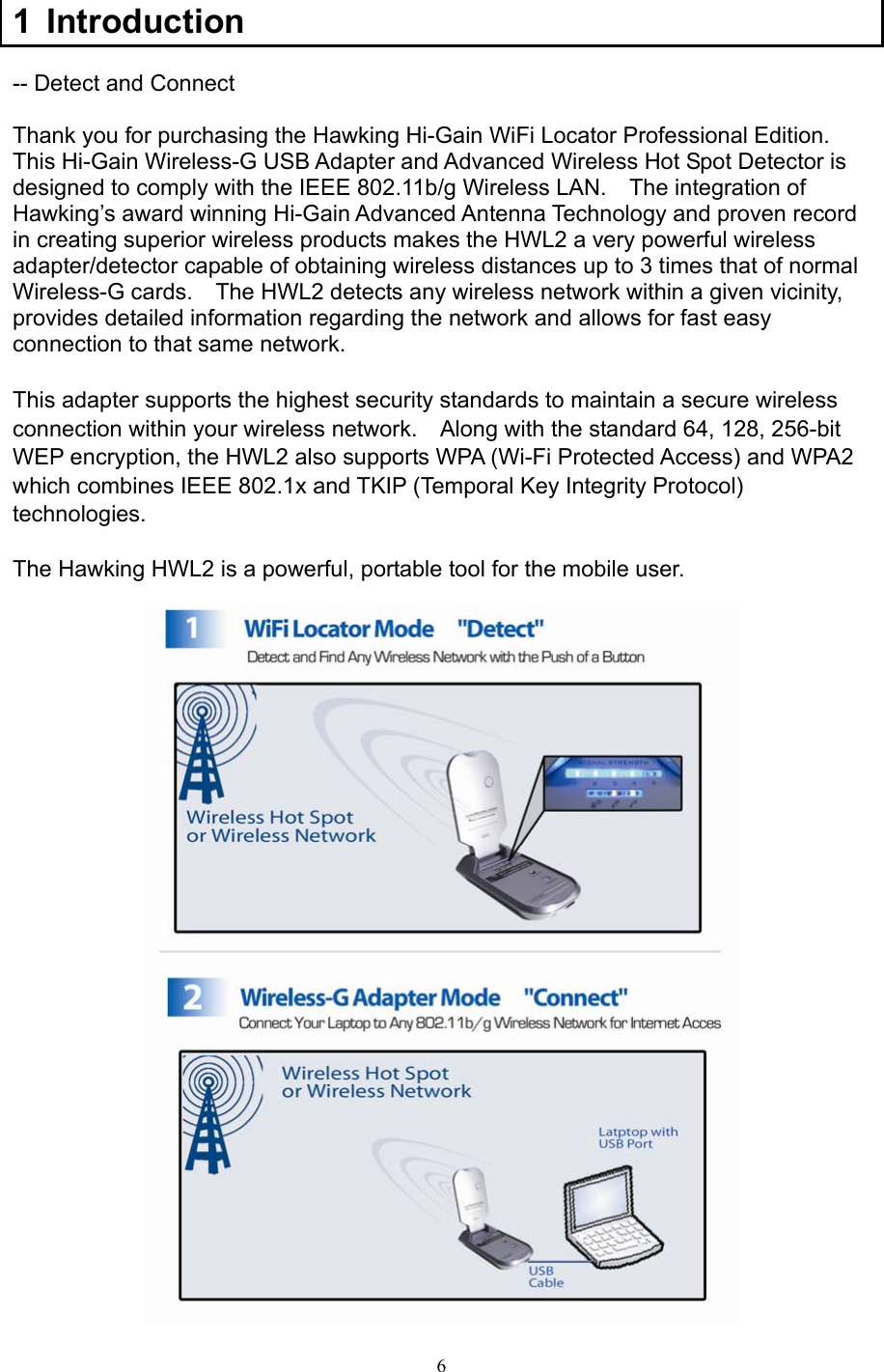  6 1 Introduction  -- Detect and Connect  Thank you for purchasing the Hawking Hi-Gain WiFi Locator Professional Edition.   This Hi-Gain Wireless-G USB Adapter and Advanced Wireless Hot Spot Detector is designed to comply with the IEEE 802.11b/g Wireless LAN.    The integration of Hawking’s award winning Hi-Gain Advanced Antenna Technology and proven record in creating superior wireless products makes the HWL2 a very powerful wireless adapter/detector capable of obtaining wireless distances up to 3 times that of normal Wireless-G cards.    The HWL2 detects any wireless network within a given vicinity, provides detailed information regarding the network and allows for fast easy connection to that same network.  This adapter supports the highest security standards to maintain a secure wireless connection within your wireless network.    Along with the standard 64, 128, 256-bit WEP encryption, the HWL2 also supports WPA (Wi-Fi Protected Access) and WPA2 which combines IEEE 802.1x and TKIP (Temporal Key Integrity Protocol) technologies.   The Hawking HWL2 is a powerful, portable tool for the mobile user.   