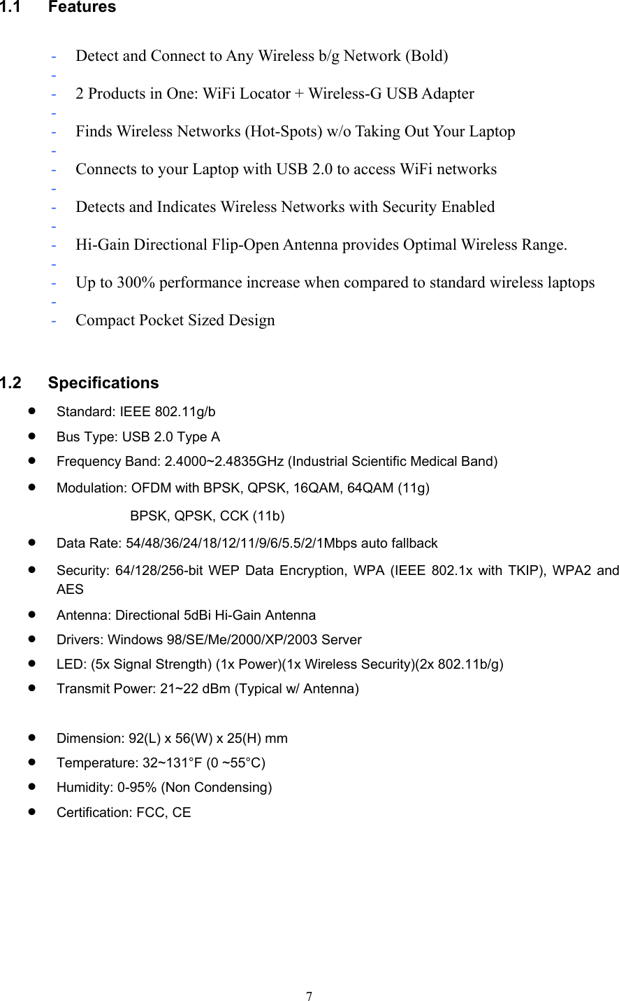  7 1.1 Features  - Detect and Connect to Any Wireless b/g Network (Bold) -  - 2 Products in One: WiFi Locator + Wireless-G USB Adapter -  - Finds Wireless Networks (Hot-Spots) w/o Taking Out Your Laptop -  - Connects to your Laptop with USB 2.0 to access WiFi networks -  - Detects and Indicates Wireless Networks with Security Enabled -  - Hi-Gain Directional Flip-Open Antenna provides Optimal Wireless Range. -  - Up to 300% performance increase when compared to standard wireless laptops -  - Compact Pocket Sized Design   1.2 Specifications • Standard: IEEE 802.11g/b • Bus Type: USB 2.0 Type A • Frequency Band: 2.4000~2.4835GHz (Industrial Scientific Medical Band) • Modulation: OFDM with BPSK, QPSK, 16QAM, 64QAM (11g) BPSK, QPSK, CCK (11b) • Data Rate: 54/48/36/24/18/12/11/9/6/5.5/2/1Mbps auto fallback • Security: 64/128/256-bit WEP Data Encryption, WPA (IEEE 802.1x with TKIP), WPA2 and AES • Antenna: Directional 5dBi Hi-Gain Antenna • Drivers: Windows 98/SE/Me/2000/XP/2003 Server • LED: (5x Signal Strength) (1x Power)(1x Wireless Security)(2x 802.11b/g) • Transmit Power: 21~22 dBm (Typical w/ Antenna)  • Dimension: 92(L) x 56(W) x 25(H) mm • Temperature: 32~131°F (0 ~55°C) • Humidity: 0-95% (Non Condensing) • Certification: FCC, CE       